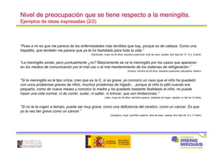30
Nivel de preocupación que se tiene respecto a la meningitis.
Ejemplos de ideas expresadas (2/2)
“Pues a mí es que me parece de las enfermedades más terribles que hay, porque es de cabeza. Como una
hepatitis, que también me parece que ya te ha fastidiado para toda la vida.”
(Santander, mujer de 48 años, estudios superiores, ama de casa, casada, tres hijos de 13, 12 y 8 años)
“La meningitis existe, pero puntualmente ¿no? Básicamente se ve la meningitis por los casos que aparecen
en los medios de comunicación por el mal uso o el mal mantenimiento de los sistemas de refrigeración.”
(Huelva, hombre de 28 años, estudios superiores, estudiante, soltero)
“Si la meningitis es la tipo vírica, creo que es la C, sí es grave, yo conozco un caso que el niño ha quedado
con unos problemas graves de riñón, muchos problemas de hígado… porque al niño lo pilló cuando era
pequeño, como de nueve meses y conozco la madre y ha quedado bastante fastidiado el niño, no puede
hacer una vida normal, ni de correr, sudar, ni saltar, ni brincar, que son limitaciones.”
(Jaén, mujer de 39 años, bachiller superior, asistenta de hogar, casada, un hijo de 10 años)
“Si no te la cogen a tiempo, puede ser muy grave, como una deficiencia del cerebro, como un cáncer. Es que
yo la veo tan grave como un cáncer.”
(Zaragoza, mujer, bachiller superior, ama de casa, casada, dos hijos de 15 y 17 años)
 