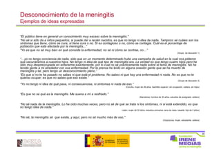 35
Desconocimiento de la meningitis
Ejemplos de ideas expresadas
“El público tiene en general un conocimiento muy escaso sobre la meningitis.”
“No sé si sólo da a niños pequeños, si puede dar a recién nacidos, es que no tengo ni idea de nada. Tampoco sé cuáles son los
síntomas que tiene, cómo se cura, si tiene cura o no. Si es contagioso o no, cómo se contagia. Cuál es el porcentaje de
población que está afectada por la meningitis...”
“Yo es que no sé muy bien en qué consiste la enfermedad, no sé ni cómo se contrae, no…”
(Grupo de discusión 1)
“…yo no tengo conciencia de nada, sólo que en un momento determinado hubo una campaña de salud en la cual nos pidieron
que vacunáramos a nuestros hijos. No tengo ni idea de qué tipo de meningitis era. La verdad es que tengo cuatro hijos pero he
sido muy despreocupada en enterarme exactamente, por lo cual no sé prácticamente nada sobre el tema de meningitis. No he
tenido gente a mi alrededor con esa enfermedad. Por la prensa he leído en alguna ocasión gente que se ha muerto de
meningitis y tal, pero tengo un desconocimiento pleno.”
“Es que si no te ha pasado no sabes ni que está el problema. No sabes ni que hay una enfermedad ni nada. No es que no te
quieras ocupar, es que no sabes que eso existe.”
(Grupo de discusión 3)
“Yo no tengo ni idea de qué pasa, ni consecuencias, ni síntomas ni nada de eso.”
(Coruña, mujer de 28 años, bachiller superior, sin ocupación, soltera, sin hijos)
“Es que no sé qué es la meningitis. Me suena a mí a resfriado.”
(Barcelona, hombre de 30 años, estudios de postgrado, soltero)
“No sé nada de la meningitis. Lo he oído muchas veces, pero no sé de qué se trata ni los síntomas, ni si está extendido, es que
no tengo idea de nada.”
(Jaén, mujer de 32 años, estudios primarios, ama de casa, casada, hijo de 2 años)
“No sé, la meningitis sé que existe, y aquí, pero no sé mucho más de eso.”
(Guipúzcoa, mujer, estudiante, soltera)
 