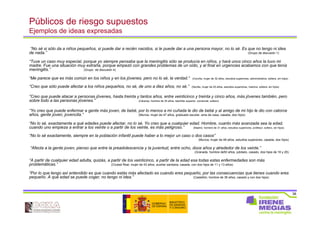 38
Públicos de riesgo supuestos
Ejemplos de ideas expresadas
“No sé si sólo da a niños pequeños, si puede dar a recién nacidos, si le puede dar a una persona mayor, no lo sé. Es que no tengo ni idea
de nada.” (Grupo de discusión 1)
“Tuve un caso muy especial, porque yo siempre pensaba que la meningitis sólo se producía en niños, y hará unos cinco años la tuvo mi
madre. Fue una situación muy extraña, porque empezó con grandes problemas de un oído, y al final en urgencias acabamos con que tenía
meningitis.” (Grupo de discusión 4)
“Me parece que es más común en los niños y en los jóvenes, pero no lo sé, la verdad.” (Coruña, mujer de 32 años, estudios superiores, administrativa, soltera, sin hijos)
“Creo que sólo puede afectar a los niños pequeños, no sé, de uno a diez años, no sé.” (Sevilla, mujer de 25 años, estudios superiores, inactiva, soltera, sin hijos)
“Creo que puede atacar a personas jóvenes, hasta treinta y tantos años, entre veinticinco y treinta y cinco años, más jóvenes también, pero
sobre todo a las personas jóvenes.” (Cáceres, hombre de 30 años, bachiller superior, comercial, soltero)
“Yo creo que puede enfermar a gente más joven, de bebé, por lo menos a mi cuñada le dio de bebé y al amigo de mi hijo le dio con catorce
años, gente joven, jovencita.” (Murcia, mujer de 47 años, graduado escolar, ama de casa, casada, dos hijos)
“No lo sé, exactamente a qué edades puede afectar, no lo sé. Yo creo que a cualquier edad. Hombre, cuanto más avanzada sea la edad,
cuando uno empieza a entrar a los veinte o a partir de los veinte, es más peligroso.” (Madrid, hombre de 31 años, estudios superiores, profesor, soltero, sin hijos)
“No lo sé exactamente, siempre en la población infantil puede haber a lo mejor un caso o dos casos”
(Murcia, mujer de 48 años, estudios superiores, casada, dos hijos)
“Afecta a la gente joven, pienso que entre la preadolescencia y la juventud, entre ocho, doce años y alrededor de los veinte.”
(Granada, hombre de50 años, jubilado, casado, dos hijos de 16 y 26)
“A partir de cualquier edad adulta, quizás, a partir de los veinticinco, a partir de la edad esa todas estas enfermedades son más
problemáticas.” (Ciudad Real, mujer de 43 años, auxiliar sanitaria, casada, con dos hijos de 11 y 13 años)
“Por lo que tengo así entendido es que cuando estás más afectado es cuando eres pequeño, por las consecuencias que tienes cuando eres
pequeño. A qué edad se puede coger, no tengo ni idea.” (Castellón, hombre de 36 años, casado y con dos hijos)
 