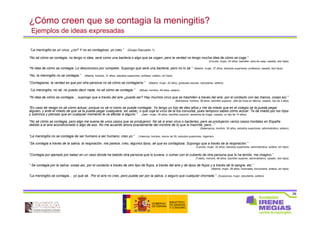 39
¿Cómo creen que se contagia la meningitis?
Ejemplos de ideas expresadas
“La meningitis es un virus, ¿no? Y no es contagioso, yo creo.” (Grupo Discusión 1)
“No sé cómo se contagia, no tengo ni idea, será como una bacteria o algo que se cogen, pero la verdad no tengo mucha idea de cómo se coge.”
(Coruña, mujer, 43 años, bachiller, ama de casa, casada, dos hijas)
“Ni idea de cómo se contagia. Lo desconozco por completo. Supongo que será una bacteria, pero no lo sé.” (Madrid, mujer, 37 años, estudios superiores, profesora, casada, dos hijos)
“No, la meningitis no se contagia.” (Madrid, hombre, 31 años, estudios superiores, profesor, soltero, sin hijos)
“Contagiarse, la verdad es que por otra persona no sé cómo se contagiaría.” (Madrid, mujer, 20 años, graduado escolar, estudiante, soltera)
“La meningitis, no sé, no puedo decir nada, no sé cómo se contagia.” (Bilbao, hombre, 49 años, soltero)
“Ni idea de cómo se contagia… supongo que a través del aire ¿puede ser? Hay muchos virus que se trasmiten a través del aire, por el contacto con las manos, cosas así.”
(Barcelona, hombre, 36 años, bachiller superior, Jefe de línea en fábrica, casado, hijo de 3 años
“En caso de riesgo no sé cómo actuar, porque no sé ni cómo se puede contagiar. Yo tengo un hijo de diez años y me da miedo que en el colegio se la pueda pegar
alguien, y ante el miedo de que se la pueda pegar cualquiera, sin saber, o que coja el virus de la tos convulsa, pues tampoco sabes cómo actuar. Te da miedo por los hijos
y sobrinos y piensas que en cualquier momento le va afectar a alguno.” (Jaén, mujer, 39 años, bachiller superior, asistenta de hogar, casada, un hijo de 10 años)
“No sé cómo se contagia, pero algo me suena de unos casos que se produjeron. No sé si eran virus o bacterias, pero se produjeron varios casos mortales en España
debido a el aire acondicionado o algo de eso. No me acuerdo ahora exactamente del nombre de lo que lo trasmite, pero...”
(Salamanca, hombre, 30 años, estudios superiores, administrativo, soltero)
“La meningitis no se contagia de ser humano a ser humano, creo yo.” (Valencia, hombre, menor de 35, estudios superiores, Ingeniero
“Se contagia a través de la saliva, la respiración, me parece, creo, algunos tipos, sé que es contagiosa. Supongo que a través de la respiración.”
(Coruña, mujer, 32 años, estudios superiores, administrativa, soltera, sin hijos)
“Contagia por ejemplo por beber en un vaso donde ha bebido otra persona que lo tuviera, o comer con el cubierto de otra persona que lo ha tenido, me imagino.”
(Toledo, hombre, 48 años, bachiller superior, administrativo, casado, dos hijos)
“ Se contagia por la saliva, cosas así, por el contacto a través de otro tipo de flujos, a través del aire y de tipos de flujos y a través de la sangre, etc.”
(Madrid, mujer, 28 años, licenciada, funcionaria, soltera, sin hijos)
“La meningitis se contagia… yo qué sé. Por el aire no creo, pero puede ser por la saliva, o seguro que cualquier chorrada.” (Guipúzcoa, mujer, estudiante, soltera)
 