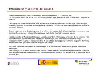 4
En España la meningitis tiene una incidencia de aproximadamente 2.000 casos al año.
Los públicos de riesgo son, sobre todo, niños menores de 5 años, jóvenes de entre 15 y 24 años y mayores de
65 años
La gravedad de esta enfermedad se debe a que puede causar la muerte y en muchos otros casos secuelas
graves irreversibles (entre otras, amputaciones de miembros y todo tipo de lesiones cerebrales), generalmente
en niños y jóvenes.
Existen problemas en la detección precoz de la enfermedad a causa de la dificultad y el desconocimiento para
identificar los síntomas, y estos problemas causan parte de las muertes y secuelas graves.
No solamente los profesionales de la salud necesitan estar bien informados y concientes de los síntomas y los
comportamientos convenientes ante la sospecha de meningitis, sino también la población de riesgo
(especialmente los jóvenes) y los responsables de los públicos de riesgo (especialmente los padres de niños y
adolescentes y los que tienen personas mayores a su cargo).
Es posible prevenir con mayor eficacia la meningitis si se desarrolla una acción de divulgación y formación
adecuadas.
Esta investigación sociológica contribuirá a conocer cuál es el estado de conciencia (conocimientos, creencias,
nivel de información, etc.) de la población y los agentes sociales respecto a la existencia de la meningitis, a sus
síntomas, etc.
Introducción y objetivos del estudio
 