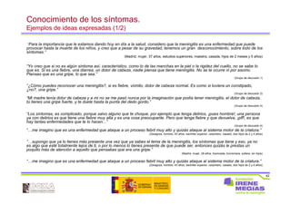 42
Conocimiento de los síntomas.
Ejemplos de ideas expresadas (1/2)
“Para la importancia que le estamos dando hoy en día a la salud, considero que la meningitis es una enfermedad que puede
provocar hasta la muerte de los niños, y creo que a pesar de su gravedad, tenemos un gran desconocimiento, sobre todo de los
síntomas.”
(Madrid, mujer, 37 años, estudios superiores, maestra, casada, hijos de 2 meses y 5 años)
“Yo creo que si no es algún síntoma así, característico, como lo de las manchas en la piel o la rigidez del cuello, no se sabe lo
que es. Si es una fiebre, una diarrea, un dolor de cabeza, nadie piensa que tiene meningitis. No se te ocurre ni por asomo.
Piensas que es una gripe, lo que sea.”
(Grupo de discusión 1)
“¿Cómo puedes reconocer una meningitis?, si es fiebre, vómito, dolor de cabeza normal. Es como si tuviera un constipado,
¿no?, una gripe.”
(Grupo de discusión 2)
“Mi madre tenía dolor de cabeza y a mi no se me pasó nunca por la imaginación que podía tener meningitis, el dolor de cabeza,
tú tienes una gripe fuerte, y te duele hasta la punta del dedo gordo.”
(Grupo de discusión 4)
“Los síntomas, es complicado, porque salvo alguno que te choque, por ejemplo que tenga delirios, ¡pues hombre!, una persona
ya con delirios es que tiene una fiebre muy alta y es una cosa preocupante. Pero que tenga fiebre y que devuelva, ¡pff!, es que
hay tantas enfermedades que te lo hacen...”
(Grupo de discusión 4)
“…me imagino que es una enfermedad que ataque a un proceso febril muy alto y quizás ataque al sistema motor de la criatura.”
(Zaragoza, hombre, 43 años, bachiller superior, carpintero, casado, dos hijos de 2 y 4 años)
“…supongo que ya lo tienes más presente una vez que ya sabes el tema de la meningitis, los síntomas que tiene y eso, ya no
es algo que esté totalmente lejos de ti, o por lo menos lo tienes presente de que puede ser, entonces quizás le prestas un
poquito más de atención a aquello que pensabas que era una gripe.”
(Madrid, mujer, 28 años, licenciada, funcionaria, soltera, sin hijos)
“…me imagino que es una enfermedad que ataque a un proceso febril muy alto y quizás ataque al sistema motor de la criatura.”
(Zaragoza, hombre, 43 años, bachiller superior, carpintero, casado, dos hijos de 2 y 4 años)
 
