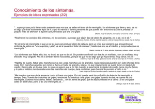 43
Conocimiento de los síntomas.
Ejemplos de ideas expresadas (2/2)
“…supongo que ya lo tienes más presente una vez que ya sabes el tema de la meningitis, los síntomas que tiene y eso, ya no
es algo que esté totalmente lejos de ti, o por lo menos lo tienes presente de que puede ser, entonces quizás le prestas un
poquito más de atención a aquello que pensabas que era una gripe.”
(Madrid, mujer de 28 años, licenciada, funcionaria, soltera, sin hijos)
“Realmente no conozco los síntomas, no los conozco, supongo que algún tipo de dolor de garganta, no lo sé, no lo sé.”
(Barcelona, hombre, 36 años, bachiller superior, Jefe de línea en fábrica, casado, hijo de 3 años)
“En el tema de meningitis lo que yo sé es que eso produce dolor de cabeza, pero yo creo que siempre que encuentras un
síntoma de estos es: “una aspirina y ¡ala!, ya se te pasará el dolor de cabeza”, hasta que uno va al médico y comprueba que es
meningitis.”
(Madrid, hombre de 31 años, estudios superiores, profesor, soltero, sin hijos)
“Los síntomas son fiebre alta, tos, no lo sé, es que no lo sé. Se pueden confundir con los de un resfriado, con un resfriado muy
elevado, muy cargado. No sé si también tiene mucosidad, porque es que no es algo que yo haya tenido muy cerca, no sé.”
(Valencia, mujer de 36 años, graduada escolar, ama de casa, hijos de 10 meses y 4 años)
“Rigidez de cuello, fiebre alta, manchas en la piel, unas manchas así de grandes, rojas o blancas pueden ser, este niño las tenia
rojas. Con manchas grandes así como si fuera un haba de grande y plana. Lo que mayormente se suele tener es rigidez de
cuello y fiebre alta, es lo que más. Lo que es seguro que a mi hijo cuando le pasó tenía la rigidez de cuello, tenía mucha fiebre,
y lo que el médico más buscaba eran las manchas del cuerpo, para confirmar, para hacerle la punción al niño o no.”
(Jaén, mujer de 39 años, bachiller superior, asistenta de hogar, casada, un hijo de 10 años)
“Me imagino que eso debe empezar como si fuera una gripe. Por ahí puede venir la confusión de detectar la meningitis a
tiempo, creo. Puede dar síntomas de gripe y entonces los médicos ‘una gripe, una gripe’ cuando te das ya cuenta es una
meningitis. Dolores musculares, fiebre, cansancio… en fin, tema de gripe, que te deja tumbada en la cama. Si es una gripe
sales en siete días, pero si es una meningitis ya…”
(Málaga, mujer de 35 años, soltera)
 