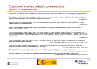 45
Conocimiento de las posibles consecuencias.
Ejemplos de ideas expresadas
“No sé, no sé. La meningitis, como no he tenido, y lo he escuchado pocas veces, no te puedo decir las consecuencias que tiene, no lo sé.”
(Bilbao, hombre de 49 años, parado, soltero)
“Hay niños que no tienen secuelas, porque yo he tenido sobrinos míos que han tenido meningitis y no les ha pasado nada, pero hay otros
que no se han quedado bien. O se han muerto o se quedan como tontitos.”
(Grupo de discusión 2)
“Tampoco estamos concienciados de que es una enfermedad que es increíblemente rápida, que en dos días te puedes morir, y que te
puedes contagiar en cualquier momento.”
(Grupo de dscusión 1)
“Creo que le puede llegar hasta la muerte que será lo más, supongo que le pueden quedar secuelas tipo motriz, en las piernas, los
brazos… no sé hasta qué punto.”
(Málaga, mujer, menor de 35, soltera)
“…las consecuencias son catastróficas. O sea, el niño que conozco va en silla de ruedas de siempre. Digo niño porque parece un niño,
tiene cuarenta y siete años, pero es parecido a los que tienen parálisis cerebral, con menos movimiento todavía… Siempre lo he visto a mi
primo con esas secuelas, y siempre me ha dado terror. Lo he tenido siempre muy encima. Por eso me choca que hay gente que no conoce
la enfermedad.”
(Grupo de discusión 4)
“No sé los efectos que puede tener sobre la persona… no tengo ni idea. No sé, puede estar en peligro su vida, pero no sé qué secuelas
puede dejar, es que no estoy informado.”
(Barcelona, hombre de 36 años, bachiller superior, jefe de línea en fábrica, casado, con un hijo de 3 años)
“No sé si la meningitis deja algún tipo de secuela en el paciente, no lo sé exactamente, pero el ser sistema respiratorio lo que está
afectando es bastante grave, no sé si tendrá efectos a largo plazo.”
(Huelva, hombre de 28 años, estudios superiores, estudiante, soltero)
“No sé qué tipo de consecuencias puede tener. No creo que a todos los pacientes les queden las mismas secuelas.”
(León, hombre de 30 años, estudios superiores, estudiante, soltera)
“Creo que cuando te coge de pequeño, te puedes quedar estéril o impotente, se dice. Y algo más, pero ahora mismo no sé.”
(Castellón, hombre de 36 años, bachiller, encargado de mantenimiento, casado, dos hijos)
 