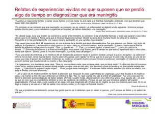 49
Relatos de experiencias vividas en que suponen que se perdió
algo de tiempo en diagnosticar que era meningitis
“Tuvimos un caso en la familia, y varias veces fuimos y no era nada, no era nada y al final fue meningitis, entonces creo que tendrían que
haber sido más rápidos.” (Alicante, Mujer, bachiller superior, Administrativa, casada, dos hijos de 10 y 17 años)
“En principio no se comentó que era meningitis, se comentó, no sé, catarro. La enfermedad se detectó al día siguiente. Volvimos porque
estaba mucho peor y nos mandaron a urgencias al hospital, ya habían detectado una meningitis.”
(Alicante, Mujer, bachiller superior, Administrativa, casada, dos hijos de 10 y 17 años)
“Yo, desde luego, tuve que insistir. Le volvieron a poner el termómetro, le volvieron a dar el Apiretal famoso, y tuve que esperar a que ellos
vieran que no le bajaba la fiebre para que le hicieran la punción lumbar. Desde las seis de la mañana hasta las diez de la mañana.
Recuerdo a mi hijo perfectamente, con nueve meses, tumbadito en una camilla, inconsciente.”
“Hay veces que no es fácil. Mi experiencia, en una sobrina de la familia que tenía diecisiete años, fue que empezó con fiebre, con dolor de
cabeza, la ingresaron, y empezaron a decir que era un virus, pero no, ni mucho menos: era la meningitis. Y bueno, hasta que al final la
familia de alrededor empezamos a insistir, “Oye, ¿y puede ser…?”, “Oye, ¿y no tiene rigidez, ni tiene esto?”, “¿Pero por qué no le
hacéis…?” Entonces le hicieron, y al final era meningitis, muy suave, muy suave, pero la verdad es que estuvo ingresada diez o doce días,
hasta que dijeron: “Bueno, pues sí, ha sido meningitis, y ya está fuera de peligro”.”
“Tuvo una serie de síntomas, y los médicos allí en Soria no le quisieron hacer la punción lumbar, porque lo que es la rigidez. La cabeza el
niño la movía bien, tenía mucha fiebre, mucho dolor de cabeza, pero rigidez no tenía, que es lo que por lo visto más se nota, es una de las
cosas que más lo ponen de manifiesto. Entonces su madre se empeñó mucho en que miraran si podía ser meningitis. El médico le hizo la
punción lumbar por insistencia de su madre, y fue meningitis.”
“La ingresamos, y la mandaron para casa. “Que no, que no tiene nada, que no tiene nada, que no tiene nada”. Y a los tres días la buscaron
como locos, porque además ni sabían dónde estaba, porque vivía en otro sitio, nos llamaron a toda la familia y tal, que dónde estaba esa
mujer, “¿Y para qué la quieren a esta mujer?” , “Pues porque tiene meningitis”. Y entonces había estado además con todos los nietos, con
toda la familia, con todo el mundo.”
“…en el caso de mi madre también me llamó la atención que después de estar cuatro horas en urgencias, yo ya me llevaba a mi madre a
casa, y se mareó al irse otra vez. Entonces un médico le dijo: “No, no. Que vuelva otra vez a entrar en urgencias”. Fue una cosa que me
llamó la atención, porque después de haber estado ahí tres o cuatro horas, dijeron que era una otitis muy grave, muy aguda, tal… Lo que
es que yo creo que es un problema también a nivel de medicina, de médicos. Porque es que veo que inclusive estando allí cuesta
diagnosticarlo. Porque claro, ya te cuesta a ti en casa, con que imagínate allí. El caso de mi madre, es que nos íbamos para casa. Si no se
llega a marear y se cae en el hall de salida, nos vamos a casa, y a lo mejor se hubiera muerto.”
(Grupo de discusión 4)
“Es que el problema es detectarlo, porque hay gente que no se lo detectan, que no saben lo que es, ¿no?, porque es fiebre, y no saben de
qué es.”
(Bilbao, mujer, 29 años, estudios superiores, economista, soltera
 
