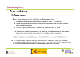 5
Metodología (1/4)
1. Fase cualitativa:
1.1. Focus groups:
– Cuatro focus groups, con los siguientes perfiles de personas:
• Un focus groups de jóvenes (chicos y chicas) de entre 20 y 30 años.
• Un focus groups de personas que han sufrido en forma directa algún caso de
meningitis en su familia.
• Dos focus groups de madres y padres con hijos de hasta 16 años.
Los focus groups han sido coordinados por un psicólogo social especializado en esta técnica,
siguiendo un guión temático que respondía a los objetivos de la investigación.
Cada una de las reuniones ha tenido una duración de entre una hora y media y dos horas.
Nota: En el presente informe se incluyen fragmentos de opiniones de los participantes, reproducidos literalmente
(verbatims), porque aportan una gran riqueza de comprensión e “impregnación” con la lógica de los públicos, lo que
los transforma en una excelente herramienta complementaria a los resultados cuantitativos.
 