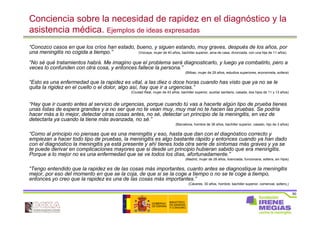 50
Conciencia sobre la necesidad de rapidez en el diagnóstico y la
asistencia médica. Ejemplos de ideas expresadas
“Conozco casos en que los críos han estado, bueno, y siguen estando, muy graves, después de los años, por
una meningitis no cogida a tiempo.” (Vizcaya, mujer de 40 años, bachiller superior, ama de casa, divorciada, con una hija de 11 años)
“No sé qué tratamientos habrá. Me imagino que el problema será diagnosticarlo, y luego ya combatirlo, pero a
veces lo confunden con otra cosa, y entonces fallece la persona.”
(Bilbao, mujer de 29 años, estudios superiores, economista, soltera)
“Esto es una enfermedad que la rapidez es vital, a las diez o doce horas cuando has visto que ya no se le
quita la rigidez en el cuello o el dolor, algo así, hay que ir a urgencias.”
(Ciudad Real, mujer de 43 años, bachiller superior, auxiliar sanitario, casada, dos hijos de 11 y 13 años)
“Hay que ir cuanto antes al servicio de urgencias, porque cuando tú vas a hacerte algún tipo de prueba tienes
unas listas de espera grandes y a no ser que no te vean muy, muy mal no te hacen las pruebas. Se podría
hacer más a lo mejor, detectar otras cosas antes, no sé, detectar un principio de la meningitis, en vez de
detectarla ya cuando la tiene más avanzada, no sé.”
(Barcelona, hombre de 36 años, bachiller superior, casado, hijo de 3 años)
“Como al principio no piensas que es una meningitis y eso, hasta que dan con el diagnóstico correcto y
empiezan a hacer todo tipo de pruebas, la meningitis es algo bastante rápido y entonces cuando ya han dado
con el diagnóstico la meningitis ya está presente y ahí tienes toda otra serie de síntomas más graves y ya se
te puede derivar en complicaciones mayores que si desde un principio hubieran sabido que era meningitis.
Porque a lo mejor no es una enfermedad que se ve todos los días, afortunadamente.”
(Madrid, mujer de 28 años, licenciada, funcionaria, soltera, sin hijos)
“Tengo entendido que la rapidez es de las cosas más importantes, cuanto antes se diagnostique la meningitis
mejor, por eso del momento en que se la coja, de que si se la coge a tiempo o no se te coge a tiempo,
entonces yo creo que la rapidez es una de las cosas más importantes.”
(Cáceres, 30 años, hombre, bachiller superior, comercial, soltero,)
 