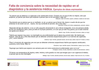 51
Falta de conciencia sobre la necesidad de rapidez en el
diagnóstico y la asistencia médica. Ejemplos de ideas expresadas
“Yo pienso que se debería ir a urgencias a las veinticuatro horas. Cuando uno ve que el niño no mejora, sino que
empeora, yo pienso que tiene que empezar a pensar que no es una gripe o algo así.”
(Albacete, mujer de 49 años, superior, profesora, casada con dos hijos)
“Asumiendo que yo pienso que es un resfriado, no sé, yo pienso que al tercer día, tercer o cuarto día de que los
síntomas no se curen con un… bueno, me voy corriendo al servicio, dos o tres días.”
(Barcelona, hombre de 30 años, postgraduado, productor, soltero)
“Depende del tipo de enfermo, si es un niño pequeño obviamente lo van a llevar enseguida, si es una persona adulta,
de eso de veintitantos años, pues ya está en el propio paciente, a no ser que ya esté muy grave y ya si está viviendo
con gente se lo llevan.”
(Madrid, mujer, 28 años, licenciada, funcionaria, soltera, sin hijos)
“Habría que esperar muy poco. La meningitis es una enfermedad que te ataca muy pronto todo. No habría que
esperar más de dos o tres días desde que se detectan síntomas sospechosos para ir a un servicio de urgencias,
¿no?, como máximo.”
(Valencia, mujer, 36 años, graduado escolar, ama de casa, soltera, hijos de 10 meses y 4 años)
“Para ir al servicio de urgencias una vez que se detectan síntomas sospechosos habría que esperar veinticuatro,
cuarenta y ocho horas. Más no.”
(Pamplona, mujer, bachiller superior, Administrativa, casada, hijo de 2 años)
“Supongo que habría que esperar una semana para ver como evoluciona la enfermedad, pero no lo sé.”
(Tarragona, hombre, 25 años, diplomatura, auxiliar de administración, soltero)
“Si tienes una temperatura de treinta y siete, treinta y ocho grados no creo que tengas que ir con urgencia al médico,
ni pensar que es una meningitis.”
(Málaga, mujer, 53 años, estudios primarios, ama de casa, casada, 4 hijos de 28, 29, 32 y 15 años)
 