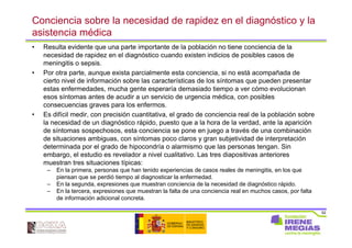 52
Conciencia sobre la necesidad de rapidez en el diagnóstico y la
asistencia médica
• Resulta evidente que una parte importante de la población no tiene conciencia de la
necesidad de rapidez en el diagnóstico cuando existen indicios de posibles casos de
meningitis o sepsis.
• Por otra parte, aunque exista parcialmente esta conciencia, si no está acompañada de
cierto nivel de información sobre las características de los síntomas que pueden presentar
estas enfermedades, mucha gente esperaría demasiado tiempo a ver cómo evolucionan
esos síntomas antes de acudir a un servicio de urgencia médica, con posibles
consecuencias graves para los enfermos.
• Es difícil medir, con precisión cuantitativa, el grado de conciencia real de la población sobre
la necesidad de un diagnóstico rápido, puesto que a la hora de la verdad, ante la aparición
de síntomas sospechosos, esta conciencia se pone en juego a través de una combinación
de situaciones ambiguas, con síntomas poco claros y gran subjetividad de interpretación
determinada por el grado de hipocondría o alarmismo que las personas tengan. Sin
embargo, el estudio es revelador a nivel cualitativo. Las tres diapositivas anteriores
muestran tres situaciones típicas:
– En la primera, personas que han tenido experiencias de casos reales de meningitis, en los que
piensan que se perdió tiempo al diagnosticar la enfermedad.
– En la segunda, expresiones que muestran conciencia de la necesidad de diagnóstico rápido.
– En la tercera, expresiones que muestran la falta de una conciencia real en muchos casos, por falta
de información adicional concreta.
 
