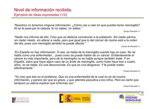 54
Nivel de información recibida.
Ejemplos de ideas expresadas (1/2)
“Nosotros no tenemos ninguna información. ¿Cómo vas a caer en que puedes tener meningitis?
Ni se te pasa por la cabeza, tú no sabes, no sabes.”
(Grupo Discusión 1)
“Nadie nos informa de ello. Creo que se debería concienciar a la población. Sin meter pánico,
sin meter miedo, sin alterar a nadie, pero que igual que lo del cáncer de mama está a la orden
del día, pues una meningitis también te puede afectar.”
(Grupo de discusión 1)
“En España no hay información. O sea, se habla de la meningitis cuando hay un caso. No se
habla como una enfermedad… pues como se puede hablar de un cáncer. Evidentemente el
cáncer es más importante, pero de la meningitis no se habla aunque también mate. Y en
España, salvo que haya algún caso de un brote de meningitis, como hubo hace tres o cuatro
años, no se habla. Es una desconocida. Es que es una desgracia. Y te puede matar,
efectivamente.”
(Grupo Discusión 2)
“Yo creo que ése es el problema. Que es una enfermedad de la cual no se da mucha
información, y parece ser que es grave, y que además perjudica a los niños. Pero es cierto que
tampoco yo sabría explicar qué síntomas son.”
(Grupo Discusión 1)
 