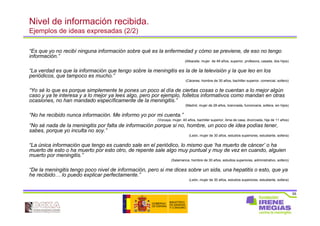 55
Nivel de información recibida.
Ejemplos de ideas expresadas (2/2)
“Es que yo no recibí ninguna información sobre qué es la enfermedad y cómo se previene, de eso no tengo
información.”
(Albacete, mujer de 49 años, superior, profesora, casada, dos hijos)
“La verdad es que la información que tengo sobre la meningitis es la de la televisión y la que leo en los
periódicos, que tampoco es mucho.”
(Cáceres, hombre de 30 años, bachiller superior, comercial, soltero)
“Yo sé lo que es porque simplemente te pones un poco al día de ciertas cosas o te cuentan a lo mejor algún
caso y ya te interesa y a lo mejor ya lees algo, pero por ejemplo, folletos informativos como mandan en otras
ocasiones, no han mandado específicamente de la meningitis.”
(Madrid, mujer de 28 años, licenciada, funcionaria, soltera, sin hijos)
“No he recibido nunca información. Me informo yo por mi cuenta.”
(Vizcaya, mujer, 40 años, bachiller superior, Ama de casa, divorciada, hija de 11 años)
“No sé nada de la meningitis por falta de información porque si no, hombre, un poco de idea podías tener,
sabes, porque yo inculta no soy.”
(León, mujer de 30 años, estudios superiores, estudiante, soltera)
“La única información que tengo es cuando sale en el periódico, lo mismo que ‘ha muerto de cáncer’ o ha
muerto de esto o ha muerto por esto otro, de repente sale algo muy puntual y muy de vez en cuando, alguien
muerto por meningitis.”
(Salamanca, hombre de 30 años, estudios superiores, administrativo, soltero)
“De la meningitis tengo poco nivel de información, pero si me dices sobre un sida, una hepatitis o esto, que ya
he recibido… lo puedo explicar perfectamente.”
(León, mujer de 30 años, estudios superiores, estudiante, soltera)
 