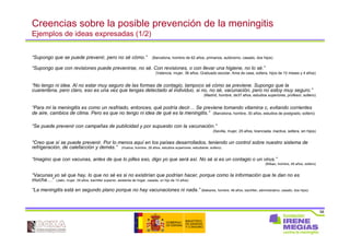 58
Creencias sobre la posible prevención de la meningitis
Ejemplos de ideas expresadas (1/2)
“Supongo que se puede prevenir, pero no sé cómo.” (Barcelona, hombre de 62 años, primarios, autónomo, casado, dos hijos)
“Supongo que con revisiones puede prevenirse, no sé. Con revisiones, o con llevar una higiene, no lo sé.”
(Valencia, mujer, 36 años, Graduado escolar, Ama de casa, soltera, hijos de 10 meses y 4 años)
“No tengo ni idea. Al no estar muy seguro de las formas de contagio, tampoco sé cómo se previene. Supongo que la
cuarentena, pero claro, eso es una vez que tengas detectado al individuo, si no, no sé, vacunación, pero no estoy muy seguro.”
(Madrid, hombre, de37 años, estudios superiores, profesor, soltero)
“Para mí la meningitis es como un resfriado, entonces, qué podría decir… Se previene tomando vitamina c, evitando corrientes
de aire, cambios de clima. Pero es que no tengo ni idea de qué es la meningitis.” (Barcelona, hombre, 30 años, estudios de postgrado, soltero)
“Se puede prevenir con campañas de publicidad y por supuesto con la vacunación.”
(Sevilla, mujer, 25 años, licenciada, inactiva, soltera, sin hijos)
“Creo que sí se puede prevenir. Por lo menos aquí en los países desarrollados, teniendo un control sobre nuestro sistema de
refrigeración, de calefacción y demás.” (Huelva, hombre, 28 años, estudios superiores, estudiante, soltero)
“Imagino que con vacunas, antes de que lo pilles eso, digo yo que será así. No sé si es un contagio o un virus.”
(Bilbao, hombre, 49 años, soltero)
“Vacunas yo sé que hay, lo que no sé es si no existirían que podrían hacer, porque como la información que te dan no es
mucha…” (Jaén, mujer, 39 años, bachiller superior, asistenta de hogar, casada, un hijo de 10 años)
“La meningitis está en segundo plano porque no hay vacunaciones ni nada.” (Baleares, hombre, 48 años, bachiller, administrativo, casado, dos hijos)
 