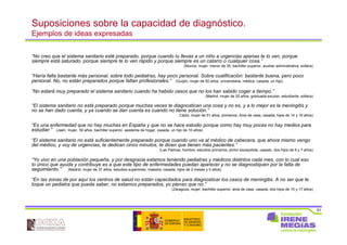 61
Suposiciones sobre la capacidad de diagnóstico.
Ejemplos de ideas expresadas
“No creo que el sistema sanitario esté preparado, porque cuando tu llevas a un niño a urgencias apenas te lo ven, porque
siempre está saturado, porque siempre te lo ven rápido y porque siempre es un catarro o cualquier cosa.”
(Murcia, mujer, menor de 35, bachiller superior, auxiliar administrativa, soltera)
“Haría falta bastante más personal, sobre todo pediatras, hay poco personal. Sobre cualificación: bastante buena, pero poco
personal. No, no están preparados porque faltan profesionales.” (Guijón, mujer de 50 años, universitaria, médica, casada, un hijo)
“No estará muy preparado el sistema sanitario cuando ha habido casos que no los han sabido coger a tiempo.”
(Madrid, mujer de 20 años, graduada escolar, estudiante, soltera)
“El sistema sanitario no está preparado porque muchas veces te diagnostican una cosa y no es, y a lo mejor es la meningitis y
no se han dado cuenta, y ya cuando se dan cuenta es cuando no tiene solución.”
Cádiz, mujer de 51 años, primarios, Ama de casa, casada, hijos de 14 y 19 años)
“Es una enfermedad que no hay muchas en España y que no se hace estudio porque como hay muy pocas no hay medios para
estudiar.” (Jaén, mujer, 39 años, bachiller superior, asistenta de hogar, casada, un hijo de 10 años)
“El sistema sanitario no está suficientemente preparado porque cuando uno va al médico de cabecera, que ahora mismo vengo
del médico, y voy de urgencias, te dedican cinco minutos, te dicen que tienen más pacientes.”
(Las Palmas, hombre, estudios primarios, pintor escayolista, casado, dos hijos de 6 y 7 años)
“Yo vivo en una población pequeña, y por desgracia estamos teniendo pediatras y médicos distintos cada mes, con lo cual eso
lo único que ayuda y contribuye es a que este tipo de enfermedades puedan aparecer y no se diagnostiquen por la falta de
seguimiento.” (Madrid, mujer de 37 años, estudios superiores, maestra, casada, hijos de 2 meses y 5 años)
“En las zonas de por aquí los centros de salud no están capacitados para diagnosticar los casos de meningitis. A no ser que te
toque un pediatra que pueda saber, no estamos preparados, yo pienso que no.”
(Zaragoza, mujer, bachiller superior, ama de casa, casada, dos hijos de 15 y 17 años)
 