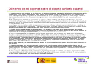 64
Opiniones de los expertos sobre el sistema sanitario español
Es una enfermedad de baja incidencia, así en plan técnico, mi percepción profesional, que para una de las formas clínicas tiene una vacuna
bastante eficaz, y para la que la Administración, bueno, pues ha hecho bastante esfuerzo en introducir la vacuna en el calendario, y de
hecho se ha reducido muchísimo la incidencia de esta enfermedad. De vez en cuando hay algún brote en un colegio, o algún aumento en
alguna comunidad autónoma. Pero afortunadamente en general, ahora mismo, la incidencia está muy baja. (Responsable de un centro de
epidemiología).
Desde que estamos con el tema de las vacunaciones los casos que salen, la incidencia, está disminuyendo. Desde que se puso en
conocimiento de los padres que existen las vacunas, y los laboratorios están tan pendientes de informar en los medios de comunicación, de
que existen vacunas, de que estas cosas se pueden prevenir, pues ya la incidencia estamos notando que está disminuyendo. (Responsable de
una revista especializada en infancia).
Lo que hay que tener es una buena red de alerta para prevenir los casos en los que se trate de una meningitis bacteriana, y que tenga un
brote, y poder frenar los brotes lo antes posible. Y esa red de alerta existe. Yo creo que en general estamos preparados, porque la alerta en
general funciona bastante bien, lo que es la alerta ante brotes. (Responsable de la sección Salud de un periódico generalista)
En el medio sanitario, pues en general los casos que llegan, si no ha habido la mala suerte de que lleguen demasiado tarde, pues el
tratamiento y los resultados que estamos teniendo son buenos. Son tan buenos como los que hay descritos en otros sitios de referencia, en
supervivencia de los casos y tal, pues estamos bien. (Jefe de Enfermedades Transmisibles de una comunidad autónoma).
Yo creo que fundamentalmente es un tema que produce una gran alarma social, pero no creo que haya dejado nunca de prestársele
atención en lo que es la asistencia sanitaria, en absoluto, ni los pediatras ni obviamente los médicos de cabecera, que son quienes al fin y
al cabo realmente diagnostican y tratan a los pacientes… Yo ahora mismo no le veo una cuestión alarmante, ni muchísimo menos, y está
muy bien controlada. Eso las bacterianas, que son las más peligrosas. La gente que está más al día de esto son los compañeros que están
en las consejerías de salud, en los servicios de emergencias epidemiológicas, en los servicios de vigilancia epidemiológica, los médicos
centinela, y el Instituto de Salud Carlos III, a nivel nacional. Ellos son los que prácticamente están trabajando todo el día con este tema.
(Profesor titular de la cátedra de Medicina Preventiva de Salud Pública de una universidad).
Hay una buena vigilancia, y hay una buena prevención también. Se actúa rápidamente cuando aparece algún caso. (Redactor especializado en una
revista para padres).
Es una enfermedad grave, pero la incidencia, en este momento no es muy alta, vamos, es bastante baja, más bien. Vamos, tiene un
programa específico de vigilancia, y además como también es vacunable pues todavía más, se vigila más todavía. en este momento Sí que
estamos preparados, para detectar brotes, y seguimos cada caso. Y los médicos están muy habituados a notificarnos cualquier sospecha
de meningitis. (Técnico de Salud Pública y Epidemiología de una comunidad autónoma).
Yo creo que hay una suficiente prevención, vamos, hay un programa de vacunación en la infancia, y yo creo que España en ese sentido
está preparada para atender casos de meningitis, detectarlos, luego si hay un brote actuar, sobre todo informando. Yo creo que el sistema
de salud español está preparado, vaya. (Médico internista en urgencias de un hospital público).
 