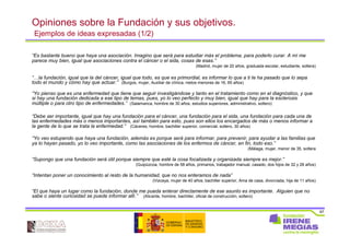 67
Opiniones sobre la Fundación y sus objetivos.
Ejemplos de ideas expresadas (1/2)
“Es bastante bueno que haya una asociación. Imagino que será para estudiar más el problema, para poderlo curar. A mí me
parece muy bien, igual que asociaciones contra el cáncer o el sida, cosas de esas.”
(Madrid, mujer de 20 años, graduada escolar, estudiante, soltera)
“…la fundación, igual que la del cáncer, igual que todo, es que es primordial, es informar lo que a ti te ha pasado que lo sepa
todo el mundo y cómo hay que actuar.” (Burgos, mujer, Auxiliar de clínica, nietos menores de 16, 65 años)
“Yo pienso que es una enfermedad que tiene que seguir investigándose y tanto en el tratamiento como en el diagnóstico, y que
si hay una fundación dedicada a ese tipo de temas, pues, yo lo veo perfecto y muy bien, igual que hay para la esclerosis
múltiple o para otro tipo de enfermedades.” (Salamanca, hombre de 30 años, estudios superiores, administrativo, soltero)
“Debe ser importante, igual que hay una fundación para el cáncer, una fundación para el sida, una fundación para cada una de
las enfermedades más o menos importantes, así también para esto, pues son ellos los encargados de más o menos informar a
la gente de lo que se trata la enfermedad.” (Cáceres, hombre, bachiller superior, comercial, soltero, 30 años)
“Yo veo estupendo que haya una fundación, además es porque será para informar, para prevenir, para ayudar a las familias que
ya lo hayan pasado, yo lo veo importante, como las asociaciones de los enfermos de cáncer, en fin, todo eso.”
(Málaga, mujer, menor de 35, soltera
“Supongo que una fundación será útil porque siempre que esté la cosa focalizada y organizada siempre es mejor.”
(Guipúzcoa, hombre de 58 años, primarios, trabajador manual, casado, dos hijos de 32 y 26 años)
“Intentan poner un conocimiento al resto de la humanidad, que no nos enteramos de nada”
(Vizcaya, mujer de 40 años, bachiller superior, Ama de casa, divorciada, hija de 11 años)
“El que haya un lugar como la fundación, donde me pueda enterar directamente de ese asunto es importante. Alguien que no
sabe o siente curiosidad se puede informar allí.” (Alicante, hombre, bachiller, oficial de construcción, soltero)
 