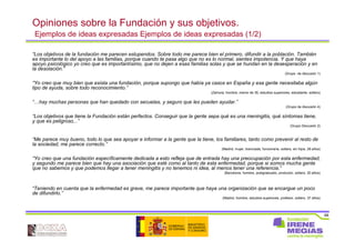68
Opiniones sobre la Fundación y sus objetivos.
Ejemplos de ideas expresadas Ejemplos de ideas expresadas (1/2)
“Los objetivos de la fundación me parecen estupendos. Sobre todo me parece bien el primero, difundir a la población. También
es importante lo del apoyo a las familias, porque cuando te pasa algo que no es lo normal, sientes impotencia. Y que haya
apoyo psicológico yo creo que es importantísimo, que no dejen a esas familias solas y que se hundan en la desesperación y en
la desolación.”
(Grupo de discusión 1)
“Yo creo que muy bien que exista una fundación, porque supongo que había ya casos en España y esa gente necesitaba algún
tipo de ayuda, sobre todo reconocimiento.”
(Zamora, hombre, menor de 35, estudios superiores, estudiante, soltero)
“…hay muchas personas que han quedado con secuelas, y seguro que les pueden ayudar.”
(Grupo de discusión 4)
“Los objetivos que tiene la Fundación están perfectos. Conseguir que la gente sepa qué es una meningitis, qué síntomas tiene,
y que es peligroso...”
(Grupo Discusión 2)
“Me parece muy bueno, todo lo que sea apoyar e informar a la gente que la tiene, los familiares, tanto como prevenir al resto de
la sociedad, me parece correcto.”
(Madrid, mujer, licenciada, funcionaria, soltera, sin hijos, 28 años)
“Yo creo que una fundación específicamente dedicada a esto refleja que de entrada hay una preocupación por esta enfermedad,
y segundo me parece bien que hay una asociación que esté como al tanto de esta enfermedad, porque si somos mucha gente
que no sabemos y que podemos llegar a tener meningitis y no tenemos ni idea, al menos tener una referencia.”
(Barcelona, hombre, postgraduado, productor, soltero, 30 años)
“Teniendo en cuenta que la enfermedad es grave, me parece importante que haya una organización que se encargue un poco
de difundirlo.”
(Madrid, hombre, estudios superiores, profesor, soltero, 37 años)
 