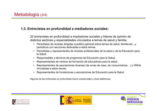 7
Metodología (3/4)
1.3. Entrevistas en profundidad a mediadores sociales:
20 entrevistas en profundidad a mediadores sociales y líderes de opinión de
distintos sectores y especialidades vinculados a temas de salud y familia:
• Periodistas de revistas dirigidas a público general sobre temas de salud, familia,etc., y
periódicos con secciones dedicadas a estos temas.
• Periodistas y representantes de revistas profesionales de la salud y de la Educación para
la Salud.
• Responsables y técnicos de programas de Educación para la Salud.
• Representantes de centros de formación de educadores para la salud.
• Representantes de asociaciones diversas (de amas de casa, de consumidores…) y ONGs
vinculadas a estos temas.
• Representantes de fundaciones y asociaciones de Educación para la Salud.
Algunas de las entrevistas en profundidad fueron presenciales y otras telefónicas.
 