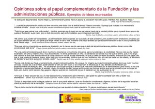 71
Opiniones sobre el papel complementario de la Fundación y las
administraciones públicas. Ejemplos de ideas expresadas
“Si esa ayuda es para todos, mucho mejor. La administración pública hace un poco y la asociación hace otro, pues, mientras más ayuda es mejor.”
(Ávila, mujer de más de 50 años, tres hijos)
“…a veces la administración pública no tiene recursos para todos o no le dedica tiempo a casos concretos. Supongo que a veces sí es necesaria la
iniciativa privada.” (Burgos, mujer de 40 años, estudios universitarios de grado medio, cajera de supermercado, soltera, un hijo)
“Todo lo que sea mejorar una enfermedad… hombre, supongo que lo mejor es que se haga a través de la sanidad pública, pero si puede tener apoyos de
cualquier fundación, pues mejor, eso es todo bienvenido, para enfermedades, pues me parece bien todo.”
(Coruña, mujer de 32 años, universitaria superior, administrativa, soltera, sin hijos)
“Me parece que pueden ser compatibles. La administración debe ocuparse, por supuesto, de este problema, pero pueden existir fundaciones privadas que
se ocupen también de ello, con gente que tenga interés en dar a este problema una mayor entidad que para la administración no es el único problema que
tiene, desde luego.” (Soria, hombre de 36 años, licenciado, profesor, casado, una hija)
“Creo que es muy importante que exista una fundación, por lo menos servirá para que el resto de las administraciones públicas tomen como más
conciencia de este tema.” (Toledo, hombre de48 años, bachiller superior, administrativo, casado, dos hijos)
“Por una parte la Fundación puede tener muchísima importancia y muchísima relevancia, pero el problema es la credibilidad. Hemos visto que ha habido
escándalos de ONG y estamos muy, muy desconfiados. Yo tenía apadrinado un niño y la verdad es que sienta muy mal que mi dinero, que yo no tengo,
sea utilizado al final para fines lucrativos de unos cuantos en vez de ayudar realmente a lo que tú crees que estás ayudando. Entonces por una parte creo
que sí, que puede ser bastante bueno, sobre todo con los personajes públicos que son muy solidarios, pero yo creo que debe ser del estado y el Ministerio
de Sanidad el que tiene que poner remedio a esto.” (Sevilla, mujer de 25 años, estudios superiores, inactiva, soltera, sin hijos)
“Nunca está demás que haya un complemento a la administración pública. No, porque me imagino que la administración pública tiene que cubrir muchos
servicios y nunca los va a lo mejor, poder atender al cien por cien o con, o a lo mejor con la eficacia que lo va a atender una fundación que
específicamente se dedique a ello… No se tendrían que ocupar porque ya tendría que estar todo planificado por la administración, pero bueno, si hay una
fundación es porque algo falta en la sanidad. Lógico no tendría que ser, porque en el mundo que vivimos tendría que ser la sanidad la que se ocupa de
todo, pero bueno, como siempre hay agujeros negros, quienes son realmente los que lo padecen son los que buscan la vía.”
(Madrid, mujer de 28 años, licenciada, funcionaria, soltera, sin hijos)
“Creo que la mejor solución es eso, el crear asociaciones y fundaciones para informar y para poder los padres contactar con ellos y recibir esa
información.” (Madrid, mujer de 37 años, estudios superiores, maestra, casada, hijos de 2 meses y 5 años)
“Quizás la seguridad social no llegue a abarcar todo lo que puede abarcar y que esa fundación complemente, digamos, la labor de la seguridad social en
cuanto a prevención de la meningitis.” (Zaragoza, hombre de 43 años, bachiller superior, carpintero, casado, dos hijos de 2 y 4 años)
“Para la lucha contra la enfermedad, me parece muy bien que ayuden al sistema sanitario. Yo pienso que el apoyo ese es bueno tenerlo.”
(Jaén, mujer de 39 años, bachiller superior, asistenta de hogar, casada, un hijo de 10 años)
 
