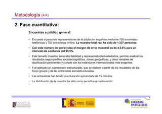 8
Metodología (4/4)
2. Fase cuantitativa:
Encuestas a público general:
• Encuesta a personas representativas de la población española mediante 750 entrevistas
telefónicas y 750 entrevistas on line. La muestra total real ha sido de 1.537 personas.
• Con este número de entrevistas el margen de error muestral es de ± 2,6% para un
intervalo de confianza del 95,5%.
• Este tamaño muestral tiene alta fiabilidad y representatividad estadística, permite analizar los
resultados según perfiles sociodemográficos, zonas geográficas, y otras variables de
clasificación pertinentes y cumple con los estándares internacionales más exigentes.
• Fue aplicado un cuestionario estructurado, que se elaboró a partir de los resultados de los
focus groups y de las entrevistas semiestructuradas.
• Las entrevistas han tenido una duración aproximada de 15 minutos.
• La distribución de la muestra ha sido como se indica a continuación:
 