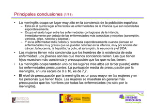 81
Principales conclusiones (1/11)
• La meningitis ocupa un lugar muy alto en la conciencia de la población española:
– Está en el quinto lugar entre todas las enfermedades de la infancia que son recordadas
espontáneamente.
– Ocupa el sexto lugar entre las enfermedades contagiosas de la infancia,
inmediatamente por debajo de las enfermedades más conocidas y notorias (sarampión,
varicela, gripe, rubéola y paperas).
– Y es la enfermedad más notoria y recordada espontáneamente cuando piensan en
enfermedades muy graves que se pueden contraer en la infancia, muy por encima del
cáncer, la leucemia, la hepatitis, la polio, el sarampión, la neumonía y el SIDA.
• Las mujeres tienen más conciencia que los hombres de la existencia de esta
enfermedad. Los jóvenes son los que menos conciencia tienen. Los que tienen
hijos muestran más conciencia y preocupación que los que no los tienen.
• La meningitis ocupa también uno de los lugares más altos (el tercer puesto) entre
las enfermedades preocupantes. La puntuación media de preocupación por la
meningitis, en una escala de 0 a 10, es de 7,7.
• El nivel de preocupación por la meningitis es un poco mayor en las mujeres y en
las personas que tienen hijos. Las mujeres se muestran en general más
preocupadas que los hombres por todas las enfermedades (no sólo por la
meningitis).
 