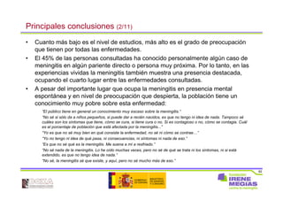 82
Principales conclusiones (2/11)
• Cuanto más bajo es el nivel de estudios, más alto es el grado de preocupación
que tienen por todas las enfermedades.
• El 45% de las personas consultadas ha conocido personalmente algún caso de
meningitis en algún pariente directo o persona muy próxima. Por lo tanto, en las
experiencias vividas la meningitis también muestra una presencia destacada,
ocupando el cuarto lugar entre las enfermedades consultadas.
• A pesar del importante lugar que ocupa la meningitis en presencia mental
espontánea y en nivel de preocupación que despierta, la población tiene un
conocimiento muy pobre sobre esta enfermedad:
“El público tiene en general un conocimiento muy escaso sobre la meningitis.”
“No sé si sólo da a niños pequeños, si puede dar a recién nacidos, es que no tengo ni idea de nada. Tampoco sé
cuáles son los síntomas que tiene, cómo se cura, si tiene cura o no. Si es contagioso o no, cómo se contagia. Cuál
es el porcentaje de población que está afectada por la meningitis...”
“Yo es que no sé muy bien en qué consiste la enfermedad, no sé ni cómo se contrae…”
“Yo no tengo ni idea de qué pasa, ni consecuencias, ni síntomas ni nada de eso.”
“Es que no sé qué es la meningitis. Me suena a mí a resfriado.”
“No sé nada de la meningitis. Lo he oído muchas veces, pero no sé de qué se trata ni los síntomas, ni si está
extendido, es que no tengo idea de nada.”
“No sé, la meningitis sé que existe, y aquí, pero no sé mucho más de eso.”
 