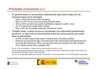 84
Principales conclusiones (4/11)
• En general existe un conocimiento relativamente bajo sobre cuáles son los
síntomas típicos de la meningitis:
– Sólo un 35% menciona el dolor de cabeza.
– Sólo a un 47% se le ocurre que puede presentar fiebre.
– Sólo un 25% oyó decir que puede manifestarse rigidez de cuello o nuca.
– Un 17% piensa que puede haber vómitos.
– Sólo un 8% que se pueden presentar manchas en la piel.
• También existe, a pesar de que es considerada una enfermedad posiblemente
gravísima, un bajo nivel de conocimientos sobre las consecuencias que puede
tener la enfermedad:
– El 40% no tiene ninguna idea sobre consecuencias o secuelas posibles.
– Entre los que mencionan algo, la consecuencia más mencionada espontáneamente es
la muerte del enfermo (un 38%). Las secuelas más mencionadas son daño cerebral
(7%), retraso mental (5%) y parálisis (4%).
“No sé, no sé. La meningitis, no puedo decir las consecuencias que tiene, no lo sé.”
“No sé los efectos que puede tener sobre la persona… no tengo ni idea. No sé, puede estar en peligro su vida, pero no sé
qué secuelas puede dejar, es que no estoy informado.”
“No sé si la meningitis deja algún tipo de secuela en el paciente, no lo sé exactamente, no sé si tendrá efectos a largo plazo.”
 