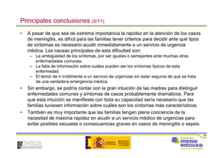 85
Principales conclusiones (5/11)
• A pesar de que sea de extrema importancia la rapidez en la atención de los casos
de meningitis, es difícil para las familias tener criterios para decidir ante qué tipos
de síntomas es necesario acudir inmediatamente a un servicio de urgencia
médica. Las causas principales de esta dificultad son:
– La ambigüedad de los síntomas, por ser iguales o semejantes ante muchas otras
enfermedades comunes.
– La falta de información sobre cuáles pueden ser los síntomas típicos de esta
enfermedad.
– El temor de ir inútilmente a un servicio de urgencias sin estar seguros de que se trata
de una verdadera emergencia médica.
• Sin embargo, se podría contar con la gran intuición de las madres para distinguir
enfermedades comunes y síntomas de casos probablemente dramáticos. Para
que esta intuición se manifieste con toda su capacidad sería necesario que las
familias tuviesen información sobre cuáles son los síntomas más característicos.
• También es muy importante que las familias tengan plena conciencia de la
necesitad de máxima rapidez en acudir a un servicio médico de urgencias para
evitar posibles secuelas o consecuencias graves en casos de meningitis o sepsis.
 