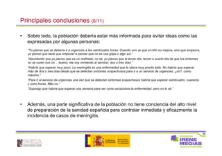 86
Principales conclusiones (6/11)
• Sobre todo, la población debería estar más informada para evitar ideas como las
expresadas por algunas personas:
“Yo pienso que se debería ir a urgencias a las veinticuatro horas. Cuando uno ve que el niño no mejora, sino que empeora,
yo pienso que tiene que empezar a pensar que no es una gripe o algo así.”
“Asumiendo que yo pienso que es un resfriado, no sé, yo pienso que al tercer día, tercer o cuarto día de que los síntomas
no se curen con un… bueno, me voy corriendo al servicio, dos o tres días.”
“Habría que esperar muy poco. La meningitis es una enfermedad que te ataca muy pronto todo. No habría que esperar
más de dos o tres días desde que se detectan síntomas sospechosos para ir a un servicio de urgencias, ¿no?, como
máximo.”
“Para ir al servicio de urgencias una vez que se detectan síntomas sospechosos habría que esperar veinticuatro, cuarenta
y ocho horas. Más no.”
“Supongo que habría que esperar una semana para ver como evoluciona la enfermedad, pero no lo sé.”
• Además, una parte significativa de la población no tiene conciencia del alto nivel
de preparación de la sanidad española para controlar inmediata y eficazmente la
incidencia de casos de meningitis.
 