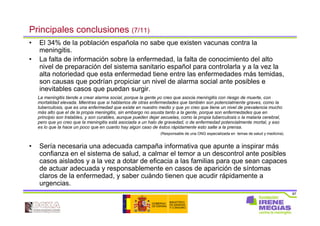 87
• El 34% de la población española no sabe que existen vacunas contra la
meningitis.
• La falta de información sobre la enfermedad, la falta de conocimiento del alto
nivel de preparación del sistema sanitario español para controlarla y a la vez la
alta notoriedad que esta enfermedad tiene entre las enfermedades más temidas,
son causas que podrían propiciar un nivel de alarma social ante posibles e
inevitables casos que puedan surgir.
• Sería necesaria una adecuada campaña informativa que apunte a inspirar más
confianza en el sistema de salud, a calmar el temor a un descontrol ante posibles
casos aislados y a la vez a dotar de eficacia a las familias para que sean capaces
de actuar adecuada y responsablemente en casos de aparición de síntomas
claros de la enfermedad, y saber cuándo tienen que acudir rápidamente a
urgencias.
Principales conclusiones (7/11)
La meningitis tiende a crear alarma social, porque la gente yo creo que asocia meningitis con riesgo de muerte, con
mortalidad elevada. Mientras que si hablamos de otras enfermedades que también son potencialmente graves, como la
tuberculosis, que es una enfermedad que existe en nuestro medio y que yo creo que tiene un nivel de prevalencia mucho
más alto que el de la propia meningitis, sin embargo no asusta tanto a la gente, porque son enfermedades que en
principio son tratables, y son curables, aunque pueden dejar secuelas, como la propia tuberculosis o la malaria cerebral,
pero que yo creo que la meningitis está asociada a un halo de gravedad, o de enfermedad potencialmente mortal, y eso
es lo que la hace un poco que en cuanto hay algún caso de éstos rápidamente esto salte a la prensa.
(Responsable de una ONG especializada en temas de salud y medicina).
 