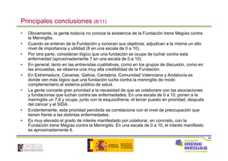 88
Principales conclusiones (8/11)
• Obviamente, la gente todavía no conoce la existencia de la Fundación Irene Megías contra
la Meningitis.
• Cuando se enteran de la Fundación y conocen sus objetivos, adjudican a la misma un alto
nivel de importancia y utilidad (8 en una escala de 0 a 10).
• Por otra parte, consideran lógico que una fundación se ocupe de luchar contra esta
enfermedad (aproximadamente 7 en una escala de 0 a 10).
• En general, tanto en las entrevistas cualitativas, como en los grupos de discusión, como en
las encuestas, se observa una muy alta credibilidad de la Fundación.
• En Extremadura, Canarias, Galicia, Cantabria, Comunidad Valenciana y Andalucía es
donde ven más lógico que una fundación luche contra la meningitis de modo
complementario al sistema público de salud.
• La gente concede gran prioridad a la necesidad de que se colaborare con las asociaciones
y fundaciones que luchan contra las enfermedades. En una escala de 0 a 10, ponen a la
meningitis un 7,8 y ocupa, junto con la esquizofrenia, el tercer puesto en prioridad, después
del cáncer y el SIDA.
• Evidentemente, esta prioridad percibida se correlaciona con el nivel de preocupación que
tienen frente a las distintas enfermedades.
• Es muy elevado el grado de interés manifestado por colaborar, en concreto, con la
Fundación Irene Megías contra la Meningitis. En una escala de 0 a 10, el interés manifiesto
es aproximadamente 6.
 