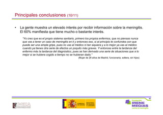 90
Principales conclusiones (10/11)
• La gente muestra un elevado interés por recibir información sobre la meningitis.
El 60% manifiesta que tiene mucho o bastante interés.
“Yo creo que es el propio sistema sanitario, primero los propios enfermos, que no piensas nunca
que vas a tener un caso de meningitis en ti y entonces eso, si al principio te confundes con que
puede ser una simple gripe, pues no vas al médico ni tan siquiera y a lo mejor ya vas al médico
cuando ya tienes otra serie de efectos un poquito más graves. Y entonces entre la tardanza del
enfermo más la tardanza del diagnóstico, pues se han derivado una serie de situaciones que a lo
mejor si se hubiera cogido a tiempo no se hubieran dado.”
(Mujer de 28 años de Madrid, funcionaria, soltera, sin hijos)
 