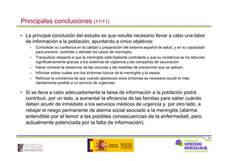 91
Principales conclusiones (11/11)
• La principal conclusión del estudio es que resulta necesario llevar a cabo una labor
de información a la población, apuntando a cinco objetivos:
– Consolidar su confianza en la calidad y preparación del sistema español de salud, y en su capacidad
para prevenir, controlar y atender los casos de meningitis.
– Tranquilizar respecto a que la meningitis está bastante controlada y que su incidencia se ha reducido
significativamente gracias a los sistemas de vigilancia y las campañas de vacunación.
– Hacer conocer la existencia de las vacunas y las medidas de prevención que se aplican.
– Informar sobre cuáles son los síntomas típicos de la meningitis y la sepsis.
– Reforzar la conciencia de que cuando aparezcan esos síntomas es necesario acudir lo más
rápidamente posible a un servicio de urgencias.
• Si se lleva a cabo adecuadamente la tarea de información a la población podrá
contribuir, por un lado, a aumentar la eficiencia de las familias para saber cuándo
deben acudir de inmediato a los servicios médicos de urgencia y, por otro lado, a
rebajar el riesgo permanente de alarma social asociado a la meningitis (alarma
entendible por el temor a las posibles consecuencias de la enfermedad, pero
actualmente potenciada por la falta de información).
 