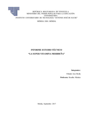 REPÚBLICA BOLIVARIANA DE VENEZUELA
MINISTERIO DEL PODER POPULAR PARA LA EDUCACIÓN
UNIVERSITARIA
INSTITUTO UNIVERSITARIO DE TECNOLOGÍA “ANTONIO JOSÉ DE SUCRE”
MÉRIDA EDO. MÉRIDA
INFORME ESTUDIO TÉCNICO
“LA SUPER VITAMINA MERIDEÑA”
Integrantes:
Orlando Jose Davila
Profesora: Rosalba Méndez
Mérida, Septiembre 2017
 