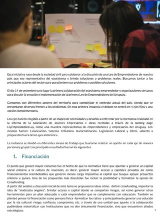 Esta iniciativa nace desde la sociedad civil para colaborar a la discusión de una Ley de Emprendedores de nuestro
país que sea representativa del ecosistema y brinde soluciones a problemas reales. Buscamos juntar a los
principales actores del sector para que planteen sus problemas y posibles soluciones.
El día 14 de setiembre tuvo lugar la primera colaboración del ecosistema emprendedor y organizaciones cercanas
para discutir la creación e implementación de la primera Ley de Emprendedores del Uruguay.
Contamos con diferentes actores del territorio para complejizar el contexto actual del país, siendo que se
presentaron diversos frentes a los problemas. En esta primera instancia el debate se centró en 4 ejes fijos y una
opción complementaria.
Los ejes fueron elegidos a partir de un mapeo de necesidades y desafíos a enfrentar por la normativa realizado en
la interna de la Asociación de Jóvenes Empresarios e ideas recibidas a través de la landing page
LeyEmprendedores.uy, como una muestra representativa de emprendedores y empresarios del Uruguay. Los
mismos fueron: Financiación, Sistema Tributario, Burocratización, Legislación Laboral y Otros -abierto a
propuestas fuera de los ejes anteriores-.
La instancia se dividió en diferentes mesas de trabajo que buscaron realizar un aporte en cada eje de manera
personal y grupal. Los principales resultados fueron los siguientes.
1. Financiación
El punto que generó mayor consenso fue el hecho de que la normativa tiene que apuntar a generar un capital
social entorno a la cultura de inversión, es decir, generar mayor acceso a capitales privados así como
financiamientos reembolsables que generen menos carga impositiva al capital que busque apoyar proyectos
entorno a pymes. Una de las propuestas más discutidas fue incluir la posibilidad y formalizar la opción de
Crowfunding.
A partir del análisis y discusión inicial de este tema se propusieron ideas cómo: definir crowfunding, importar la
idea de “sindicatos ángeles”, brindar acceso a capital donde se compartan riesgos, así como generar otras
herramientas para un plan adecuado a cada emprendedor que se complemente con educación. También se
planteó pensar la financiación como persona física -formalizar los ratios- y principalmente generar una solución
por la vía cultural: riesgo, confianza, compromiso, etc. a través de una unidad que apunte a la colaboración
pudiéndose materializar con Instituciones que no den únicamente financiación, sino que encuentren aliados
estratégicos. 3
 