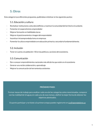 5. Otros
Esta categoría tuvo diferentes propuestas, pudiéndose sintetizar en los siguientes puntos:
5.1. Educación y cultura:
- Revitalizar instituciones culturales/edificios y reactivar la comunidad del territorio circundante.
- Fomentar el cooperativismo emprendedor
- Mejorar formación en habilidades duras
- Mejorar el posicionamiento o imagen del emprendedor
- Incentivar intraemprendedurismo en empresas
- Fomentar la cultura emprendedora en educación primaria y secundaria fundamentalmente.
5.2. Inclusión
- Tener en cuenta a la población +50 en las políticas y acciones del ecosistema.
5.3. Comunicación
- Dar a conocer emprendimientos nacionales más allá de los que estén en el ecosistema
- Generar una red de colaboración y aprendizaje
- Mejorar la comunicación de herramientas existentes
PRÓXIMO PASO:
Formar mesas de trabajo para analizar cada una de las categorías antes mencionadas, comparar
con las realidad de Uruguay en cada uno de esos temas y definir la mejor forma de obtener los
objetivos planteados.
Si querés participar y no fuiste a la primera etapa puedes registrarte en LeyEmprendedores.uy
5
 
