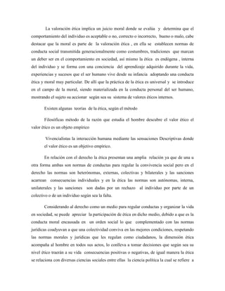 La valoración ética implica un juicio moral donde se evalúa y determina que el
comportamiento del individuo es aceptable o no, correcto o incorrecto, bueno o malo, cabe
destacar que la moral es parte de la valoración ética , en ella se establecen normas de
conducta social transmitida generacionalmente como costumbres, tradiciones que marcan
un deber ser en el comportamiento en sociedad, así mismo la ética es endógena , interna
del individuo y se forma con una conciencia del aprendizaje adquirido durante la vida,
experiencias y sucesos que el ser humano vive desde su infancia adoptando una conducta
ética y moral muy particular. De allí que la práctica de la ética es universal y se introduce
en el campo de la moral, siendo materializada en la conducta personal del ser humano,
mostrando el sujeto su accionar según sea su sistema de valores éticos internos.
Existen algunas teorías de la ética, según el método
Filosóficas método de la razón que estudia el hombre descubre el valor ético el
valor ético es un objeto empírico
Vivencialistas la interacción humana mediante las sensaciones Descriptivas donde
el valor ético es un objetivo empírico.
En relación con el derecho la ética presentan una amplia relación ya que de una u
otra forma ambas son normas de conductas para regular la convivencia social pero en el
derecho las normas son heterónomas, externas, colectivas y bilaterales y las sanciones
acarrean consecuencias individuales y en la ética las normas son autónomas, interna,
unilaterales y las sanciones son dadas por un rechazo al individuo por parte de un
colectivo o de un individuo según sea la falta.
Considerando al derecho como un medio para regular conductas y organizar la vida
en sociedad, se puede apreciar la participación de ética en dicho medio, debido a que es la
conducta moral encausada en un orden social lo que complementado con las normas
jurídicas coadyuvan a que una colectividad conviva en las mejores condiciones, respetando
las normas morales y jurídicas que les regulan como ciudadanos, la dimensión ética
acompaña al hombre en todos sus actos, lo conlleva a tomar decisiones que según sea su
nivel ético traerán a su vida consecuencias positivas o negativas, de igual manera la ética
se relaciona con diversas ciencias sociales entre ellas la ciencia política la cual se refiere a
 