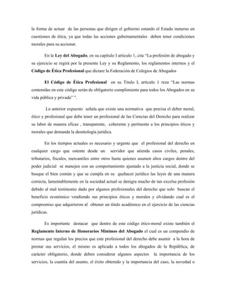 la forma de actuar de las personas que dirigen el gobierno estando el Estado inmerso en
cuestiones de ética, ya que todas las acciones gubernamentales deben tener condiciones
morales para su accionar.
En la Ley del Abogado, en su capítulo I articulo 1, cita “La profesión de abogado y
su ejercicio se regirá por la presente Ley y su Reglamento, los reglamentos internos y el
Código de Ética Profesional que dictare la Federación de Colegios de Abogados
El Código de Ética Profesional en su Titulo I, articulo 1 reza “Las normas
contenidas en este código serán de obligatorio cumplimiento para todos los Abogados en su
vida pública y privada” ”.
Lo anterior expuesto señala que existe una normativa que precisa el deber moral,
ético y profesional que debe tener un profesional de las Ciencias del Derecho para realizar
su labor de manera eficaz , transparente, coherente y pertinente a los principios éticos y
morales que demanda la deontología jurídica.
En los tiempos actuales es necesario y urgente que el profesional del derecho en
cualquier cargo que ostente desde un servidor que atienda casos civiles, penales,
tributarios, fiscales, mercantiles entre otros hasta quienes asumen altos cargos dentro del
poder judicial se manejen con un comportamiento ajustado a la justicia social, donde se
busque el bien común y que se cumpla en su quehacer jurídico las leyes de una manera
correcta, lamentablemente en la sociedad actual se denigra mucho de tan excelsa profesión
debido al mal testimonio dado por algunos profesionales del derecho que solo buscan el
beneficio económico vendiendo sus principios éticos y morales y olvidando cual es el
compromiso que adquirieron al obtener un título académico en el ejercicio de las ciencias
jurídicas.
Es importante destacar que dentro de este código ético-moral existe también el
Reglamento Interno de Honorarios Mínimos del Abogado el cual es un compendio de
normas que regulan los precios que este profesional del derecho debe asumir a la hora de
prestar sus servicios, el mismo es aplicado a todos los abogados de la República, de
carácter obligatorio, donde deben considerar algunos aspectos la importancia de los
servicios, la cuantía del asunto, el éxito obtenido y la importancia del caso, la novedad o
 