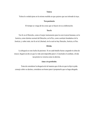 Tolera
Tolera la verdad ajena en la misma medida en que quieres que sea tolerada la tuya.
Ten paciencia
El tiempo se venga de las cosas que se hacen sin su colaboración.
Ten fe
Ten fe en el Derecho, como el mejor instrumento para la convivencia humana; en la
Justicia, como destino normal del Derecho; en la Paz, como sustituto bondadoso de la
Justicia; y sobre todo, ten fe en la Libertad, sin la cual no hay Derecho, Justicia, ni Paz.
Olvida
La abogacía es una lucha de pasiones. Si en cada batalla fueras cargando tu alma de
rencor, llegará un día en que la vida será imposible para ti. Concluido el combate, olvida
tan pronto tu victoria como tu derrota.
Ama a tu profesión.
Trata de considerar la abogacía de tal manera que el día en que tu hijo te pida
consejo sobre su destino, consideres un honor para ti proponerle que se haga abogado.
 