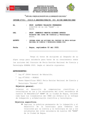MINISTERIO DE EDUCACIÓN
GOBIERNO REGIONAL DE AMAZONAS
DIRECCIÓN REGIONAL DE EDUCACIÓN
UNIDAD EJECUTORA N° 303-EDUCACIÓN
IEE “MANUEL ANTONIO MESONES MURO”
““AÑO DEL FORTALECIMIENTO DE LA SOBERANÍA NACIONAL”
INFORME N°001- 2022/G.R.AMAZONAS/DREA/UE. 303- BC/IEE MAMM/PXH-DMAB
AL : PROF. ALFREDO VALLEJOS FERNANDEZ
DIRECTOR DE LA IEE “MAMM” - B
BAGUA
DEL : PROF. DEMETRIO MARTIN ALVAREZ BURGOS
Docente del área de Ciencia y Tecnología
BAGUA.
ASUNTO : INFORMA SOBRE LAS ACCIONES DEL CONCURSO DE FERIA ESCOLAR
NACIONAL DE CIENCIA Y TECNOLOGÍA EUREKA 2022
Fecha : Bagua, septiembre 02 del 2022.
************************************************
Tengo el honor de dirigirme al Despacho de su
digno cargo para saludarle para hacer de su conocimiento sobre
las acciones del Concurso de Feria Escolar Nacional de Ciencia y
Tecnología EUREKA 2022. Según el detalle siguiente:
ANTECEDENTES:

Ley N° 28044 General de Educación.

Ley N°29062 - MINEDU

Bases Específicas XXXII Feria Escolar Nacional de Ciencia y
Tecnología “Eureka” 2022
Objetivo general:
Promover el desarrollo de competencias científicas y
tecnológicas en las y los estudiantes del nivel secundaria de
nuestra IE Emblemática” MAMM” de la Ciudad de Bagua, teniendo
como base los lineamientos del CNEB con énfasis en el enfoque
de Indagación y alfabetización científica y tecnológica.
Objetivos específicos.
 Impulsar la práctica permanente de la indagación y el
desarrollo de la tecnología para fomentar las
vocaciones por la ciencia y la tecnología en las y los
estudiantes del nivel secundaria de nuestra IEE “MAMM”
de la Ciudad de Bagua.
 