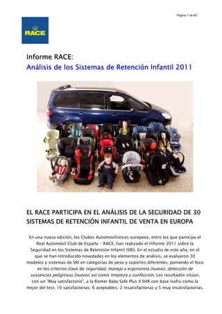 Página 1 de 60




Informe RACE:
Análisis de los Sistemas de Retención Infantil 2011




EL RACE PARTICIPA EN EL ANÁLISIS DE LA SEGURIDAD DE 30
SISTEMAS DE RETENCIÓN INFANTIL DE VENTA EN EUROPA

 En una nueva edición, los Clubes Automovilísticos europeos, entre los que participa el
     Real Automóvil Club de España - RACE, han realizado el Informe 2011 sobre la
  Seguridad en los Sistemas de Retención Infantil (SRI). En el estudio de este año, en el
    que se han introducido novedades en los elementos de análisis, se evaluaron 30
modelos y sistemas de SRI en categorías de peso y soportes diferentes, poniendo el foco
     en los criterios clave de seguridad, manejo y ergonomía (nuevo), detección de
 sustancias peligrosas (nuevo), así como limpieza y confección. Los resultados sitúan,
  con un “Muy satisfactorio”, a la Romer Baby Safe Plus II SHR con base Isofix como la
mejor del test; 16 satisfactorias; 6 aceptables; 2 insatisfactorias y 5 muy insatisfactorias.
 
