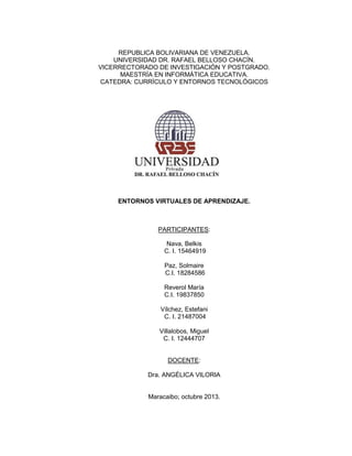REPUBLICA BOLIVARIANA DE VENEZUELA.
UNIVERSIDAD DR. RAFAEL BELLOSO CHACÍN.
VICERRECTORADO DE INVESTIGACIÓN Y POSTGRADO.
MAESTRÍA EN INFORMÁTICA EDUCATIVA.
CATEDRA: CURRÍCULO Y ENTORNOS TECNOLÓGICOS

ENTORNOS VIRTUALES DE APRENDIZAJE.

PARTICIPANTES:
Nava, Belkis
C. I. 15464919
Paz, Solmaire
C.I. 18284586
Reverol María
C.I. 19837850
Vílchez, Estefani
C. I. 21487004
Villalobos, Miguel
C. I. 12444707

DOCENTE:
Dra. ANGÉLICA VILORIA

Maracaibo; octubre 2013.

 