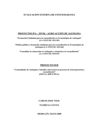 EVALUACION EXTERNA DE CONCIUDADANIA
PROYECTOS IFA – ZIVIK - AGRO ACCIÓN DE ALEMANIA
“Formación Ciudadana para la reconciliación en 16 municipios de Antioquia”
(LA 1122/COL 1011-05)
“Política pública y formación ciudadana para la reconciliación en 24 municipios de
Antioquia (LA 1122/COL 1012-06)
“Consolidar la reinserción en Antioquia y orientarla a la reconciliación”
(LA 1151/COL 1014-07)
PROYECTO EED
“Comunidades de Antioquia, Colombia, intervienen en procesos de reincorporación y
reconciliación”
(EED No. 2005 0 359 G).
CARLOS JOSE VIGIL
PATRICIA CLEVES
MEDELLÍN, MAYO 2008
 