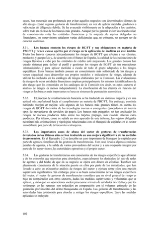 102
casos, han mostrado una preferencia por evitar aquellos negocios con determinados clientes de
alto riesgo (como algunas gestoras de transferencias), en vez de aplicar medidas graduales o
reforzadas de diligencia debida. Se ha avanzado visiblemente en la adaptación a los cambios,
sobre todo en el caso de los bancos más grandes. Aunque por lo general existe un elevado nivel
de conocimiento entre las entidades financieras y la mayoría de sujetos obligados no
financieros, los supervisores señalaron varias deficiencias que, no obstante, no parecen ser de
carácter sistémico.
5.31. Los bancos conocen los riesgos de BC/FT y sus obligaciones en materia de
PBC/FT y tienen escaso apetito por el riesgo en la aplicación de medidas en este ámbito.
Todos los bancos conocen adecuadamente los riesgos de BC/FT que afectan a sus clientes,
productos y geografías y, de acuerdo con el Banco de España, la calidad de las evaluaciones de
riesgos llevadas a cabo por las entidades de crédito está mejorando. Los grandes bancos han
creado sistemas para definir el perfil y gestionar los riesgos de BC/FT de sus operaciones
internacionales y para aplicar medidas a escala de todo el grupo adaptadas a los riesgos
específicos. Estos bancos también poseen un conocimiento más sofisticado de los riesgos y
tienen capacidad para desarrollar sus propios modelos e indicadores de riesgo, además de
utilizar los incluidos en los catálogos de riesgos elaborados por la Comisión. Las evaluaciones
de riesgos de otras entidades financieras emplean principalmente los mismos identificadores de
alto riesgo que los contenidos en los catálogos de la Comisión (es decir, en estos sectores el
análisis de riesgos es menos independiente). La clasificación de los clientes en función del
riesgo en los bancos más importantes se basa en sistemas de puntuación automática.
5.32. El proceso de reestructuración bancaria se ha traducido en sistemas mejores y en una
actitud más profesional hacia el cumplimiento en materia de PBC/FT. Sin embargo, continúa
habiendo margen de mejora: solo algunos de los bancos más grandes tienen en cuenta los
riesgos de BC/FT derivados de las tecnologías nuevas o emergentes (procedentes de nuevos
tipos de proveedores de servicios de pago). Los bancos más pequeños no han analizado los
riesgos de nuevos productos tales como las tarjetas prepago, aun cuando ofrecen estos
productos. Por último, como se señala en otro apartado de este informe, los sujetos obligados
necesitan más orientaciones y tipologías relacionadas con el blanqueo de capitales en el sector
inmobiliario por parte de delincuentes extranjeros.
5.33. Los importantes casos de abuso del sector de gestoras de transferencias
detectados en los últimos años se han traducido en una mejora significativa de las medidas
de prevención. En el Recuadro 3.2 se describe un caso importante de blanqueo de capitales por
parte de agentes cómplices de las gestoras de transferencias. Este caso llevó a algunas condenas
penales de agentes, a la salida de varios proveedores del sector y a una respuesta integral por
parte de los supervisores, las autoridades operativas y el propio sector.
5.34. Las gestoras de transferencias son conscientes de los riesgos específicos que afrontan
y de los controles que necesitan para abordarlos, especialmente los derivados del uso de redes
de agentes y del hecho de que en su negocio se opera con dinero en efectivo. También son
plenamente conscientes de la atención puesta en ellos por parte de las autoridades, que han
llevado a cabo un exhaustivo análisis de riesgos del sector y ejercen sobre ellos una presión
supervisora significativa. Sin embargo, pese a su buen conocimiento de los riesgos específicos
del sector, el sector de gestoras de transferencias considera que su nivel general de riesgo es
bajo en comparación con otros sectores, dadas las medidas supervisoras y voluntarias que se
aplican, y dado que sus operaciones suelen procesarse a través de entidades de crédito y que los
volúmenes de las remesas son reducidos en comparación con el volumen estimado de las
ganancias provenientes del delito blanqueadas en España. Las gestoras de transferencias y las
autoridades han colaborado para abordar y mitigar los riesgos específicos. Entre las medidas
aplicadas se incluyen:
 