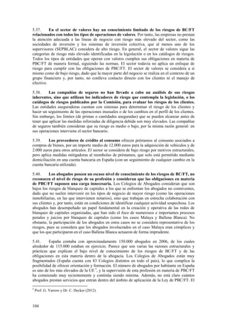 104
5.37. En el sector de valores hay un conocimiento limitado de los riesgos de BC/FT
relacionados con todos los tipos de operaciones de valores. Por tanto, las empresas no prestan
la atención adecuada a las líneas de negocio con riesgo más elevado del sector, como las
sociedades de inversión y los sistemas de inversión colectiva, que al menos uno de los
supervisores (SEPBLAC) considera de alto riesgo. En general, el sector de valores sigue las
categorías de riesgo más elevado identificadas en la legislación o en los catálogos de riesgos.
Todos los tipos de entidades que operan con valores cumplen sus obligaciones en materia de
PBC/FT de manera formal, siguiendo las normas. El sector todavía no aplica un enfoque de
riesgo para cumplir con las obligaciones de PBC/FT. El sector de valores se considera a sí
mismo como de bajo riesgo, dado que la mayor parte del negocio se realiza en el contexto de un
grupo financiero y, por tanto, no conlleva contacto directo con los clientes ni el manejo de
efectivo.
5.38. Las compañías de seguros no han llevado a cabo un análisis de sus riesgos
inherentes, sino que utilizan los indicadores de riesgo que contempla la legislación, o los
catálogos de riesgos publicados por la Comisión, para evaluar los riesgos de los clientes.
Las entidades aseguradoras cuentan con sistemas para determinar el riesgo de los clientes y
hacer un seguimiento de las operaciones inusuales o de los cambios en el perfil de los clientes.
Sin embargo, los límites (de primas o cantidades aseguradas) que se pueden alcanzar antes de
tener que aplicar las medidas reforzadas de diligencia debida son muy elevados. Las compañías
de seguros también consideran que su riesgo es medio o bajo, por la misma razón general: en
sus operaciones interviene el sector bancario.
5.39. Los proveedores de crédito al consumo ofrecen préstamos al consumo asociados a
compras de bienes, por un importe medio de 12.000 euros para la adquisición de vehículos y de
2.000 euros para otros artículos. El sector se considera de bajo riesgo por motivos estructurales,
pero aplica medidas mitigadoras al reembolso de préstamos, que solo está permitido mediante
domiciliación en una cuenta bancaria en España (con un seguimiento de cualquier cambio en la
cuenta bancaria utilizada).
5.40. Los abogados poseen un escaso nivel de conocimiento de los riesgos de BC/FT, no
reconocen el nivel de riesgo de su profesión y consideran que las obligaciones en materia
de PBC/FT suponen una carga innecesaria. Los Colegios de Abogados consideran que son
bajos los riesgos de blanqueo de capitales a los que se enfrentan los abogados no conniventes,
dado que no suelen intervenir en los tipos de negocio de mayor riesgo (como las operaciones
inmobiliarias, en las que intervienen notarios), sino que trabajan en estrecha colaboración con
sus clientes y, por tanto, están en condiciones de identificar cualquier actividad sospechosa. Los
abogados han desempeñado un papel fundamental en la creación y operativa de las redes de
blanqueo de capitales organizadas, que han sido el foco de numerosos e importantes procesos
penales y juicios por blanqueo de capitales (como los casos Malaya y Ballena Blanca). No
obstante, la participación de los abogados en estos casos no se considera representativa de los
riesgos, pues se considera que los abogados involucrados en el caso Malaya eran cómplices y
que los que participaron en el caso Ballena Blanca actuaron de forma imprudente.
5.41. España contaba con aproximadamente 150.000 abogados en 2006, de los cuales
alrededor de 115.000 estaban en ejercicio. Parece que son varias las razones estructurales y
prácticas que explican el bajo nivel de conocimiento de los riesgos de BC/FT y de las
obligaciones en esta materia dentro de la abogacía. Los Colegios de Abogados están muy
fragmentados (España cuenta con 83 Colegios distintos en todo el país), lo que complica la
posibilidad de ofrecer orientación y formación. El número de abogados por habitante en España
es uno de los más elevados de la UE 5
, y la supervisión de esta profesión en materia de PBC/FT
ha comenzado muy recientemente y continúa siendo mínima. Además, no está claro cuántos
abogados prestan servicios que entran dentro del ámbito de aplicación de la Ley de PBC/FT. El
5
Prof. G. Yarrow y Dr. C. Decker (2012).
 