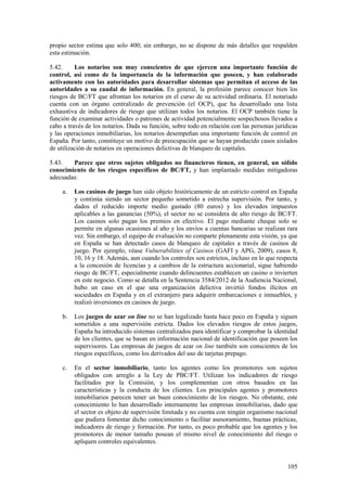 105
propio sector estima que solo 400; sin embargo, no se dispone de más detalles que respalden
esta estimación.
5.42. Los notarios son muy conscientes de que ejercen una importante función de
control, así como de la importancia de la información que poseen, y han colaborado
activamente con las autoridades para desarrollar sistemas que permitan el acceso de las
autoridades a su caudal de información. En general, la profesión parece conocer bien los
riesgos de BC/FT que afrontan los notarios en el curso de su actividad ordinaria. El notariado
cuenta con un órgano centralizado de prevención (el OCP), que ha desarrollado una lista
exhaustiva de indicadores de riesgo que utilizan todos los notarios. El OCP también tiene la
función de examinar actividades o patrones de actividad potencialmente sospechosos llevados a
cabo a través de los notarios. Dada su función, sobre todo en relación con las personas jurídicas
y las operaciones inmobiliarias, los notarios desempeñan una importante función de control en
España. Por tanto, constituye un motivo de preocupación que se hayan producido casos aislados
de utilización de notarios en operaciones delictivas de blanqueo de capitales.
5.43. Parece que otros sujetos obligados no financieros tienen, en general, un sólido
conocimiento de los riesgos específicos de BC/FT, y han implantado medidas mitigadoras
adecuadas:
a. Los casinos de juego han sido objeto históricamente de un estricto control en España
y continúa siendo un sector pequeño sometido a estrecha supervisión. Por tanto, y
dados el reducido importe medio gastado (80 euros) y los elevados impuestos
aplicables a las ganancias (50%), el sector no se considera de alto riesgo de BC/FT.
Los casinos solo pagan los premios en efectivo. El pago mediante cheque solo se
permite en algunas ocasiones al año y los envíos a cuentas bancarias se realizan rara
vez. Sin embargo, el equipo de evaluación no comparte plenamente esta visión, ya que
en España se han detectado casos de blanqueo de capitales a través de casinos de
juego. Por ejemplo, véase Vulnerabilities of Casinos (GAFI y APG, 2009), casos 8,
10, 16 y 18. Además, aun cuando los controles son estrictos, incluso en lo que respecta
a la concesión de licencias y a cambios de la estructura accionarial, sigue habiendo
riesgo de BC/FT, especialmente cuando delincuentes establecen un casino o invierten
en este negocio. Como se detalla en la Sentencia 3584/2012 de la Audiencia Nacional,
hubo un caso en el que una organización delictiva invirtió fondos ilícitos en
sociedades en España y en el extranjero para adquirir embarcaciones e inmuebles, y
realizó inversiones en casinos de juego.
b. Los juegos de azar on line no se han legalizado hasta hace poco en España y siguen
sometidos a una supervisión estricta. Dados los elevados riesgos de estos juegos,
España ha introducido sistemas centralizados para identificar y comprobar la identidad
de los clientes, que se basan en información nacional de identificación que poseen los
supervisores. Las empresas de juegos de azar on line también son conscientes de los
riesgos específicos, como los derivados del uso de tarjetas prepago.
c. En el sector inmobiliario, tanto los agentes como los promotores son sujetos
obligados con arreglo a la Ley de PBC/FT. Utilizan los indicadores de riesgo
facilitados por la Comisión, y los complementan con otros basados en las
características y la conducta de los clientes. Los principales agentes y promotores
inmobiliarios parecen tener un buen conocimiento de los riesgos. No obstante, este
conocimiento lo han desarrollado internamente las empresas inmobiliarias, dado que
el sector es objeto de supervisión limitada y no cuenta con ningún organismo nacional
que pudiera fomentar dicho conocimiento o facilitar asesoramiento, buenas prácticas,
indicadores de riesgo y formación. Por tanto, es poco probable que los agentes y los
promotores de menor tamaño posean el mismo nivel de conocimiento del riesgo o
apliquen controles equivalentes.
 