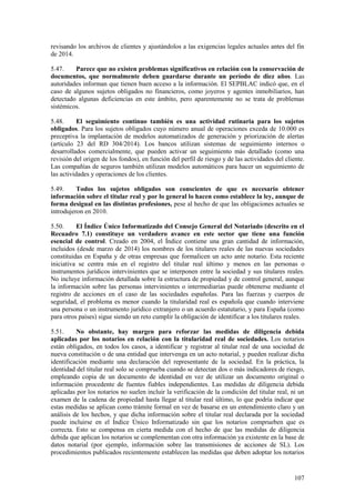 107
revisando los archivos de clientes y ajustándolos a las exigencias legales actuales antes del fin
de 2014.
5.47. Parece que no existen problemas significativos en relación con la conservación de
documentos, que normalmente deben guardarse durante un período de diez años. Las
autoridades informan que tienen buen acceso a la información. El SEPBLAC indicó que, en el
caso de algunos sujetos obligados no financieros, como joyeros y agentes inmobiliarios, han
detectado algunas deficiencias en este ámbito, pero aparentemente no se trata de problemas
sistémicos.
5.48. El seguimiento continuo también es una actividad rutinaria para los sujetos
obligados. Para los sujetos obligados cuyo número anual de operaciones exceda de 10.000 es
preceptiva la implantación de modelos automatizados de generación y priorización de alertas
(artículo 23 del RD 304/2014). Los bancos utilizan sistemas de seguimiento internos o
desarrollados comercialmente, que pueden activar un seguimiento más detallado (como una
revisión del origen de los fondos), en función del perfil de riesgo y de las actividades del cliente.
Las compañías de seguros también utilizan modelos automáticos para hacer un seguimiento de
las actividades y operaciones de los clientes.
5.49. Todos los sujetos obligados son conscientes de que es necesario obtener
información sobre el titular real y por lo general lo hacen como establece la ley, aunque de
forma desigual en las distintas profesiones, pese al hecho de que las obligaciones actuales se
introdujeron en 2010.
5.50. El Índice Único Informatizado del Consejo General del Notariado (descrito en el
Recuadro 7.1) constituye un verdadero avance en este sector que tiene una función
esencial de control. Creado en 2004, el Índice contiene una gran cantidad de información,
incluidos (desde marzo de 2014) los nombres de los titulares reales de las nuevas sociedades
constituidas en España y de otras empresas que formalicen un acto ante notario. Esta reciente
iniciativa se centra más en el registro del titular real último y menos en las personas o
instrumentos jurídicos intervinientes que se interponen entre la sociedad y sus titulares reales.
No incluye información detallada sobre la estructura de propiedad y de control general, aunque
la información sobre las personas intervinientes o intermediarias puede obtenerse mediante el
registro de acciones en el caso de las sociedades españolas. Para las fuerzas y cuerpos de
seguridad, el problema es menor cuando la titularidad real es española que cuando interviene
una persona o un instrumento jurídico extranjero o un acuerdo estatutario, y para España (como
para otros países) sigue siendo un reto cumplir la obligación de identificar a los titulares reales.
5.51. No obstante, hay margen para reforzar las medidas de diligencia debida
aplicadas por los notarios en relación con la titularidad real de sociedades. Los notarios
están obligados, en todos los casos, a identificar y registrar al titular real de una sociedad de
nueva constitución o de una entidad que intervenga en un acto notarial, y pueden realizar dicha
identificación mediante una declaración del representante de la sociedad. En la práctica, la
identidad del titular real solo se comprueba cuando se detectan dos o más indicadores de riesgo,
empleando copia de un documento de identidad en vez de utilizar un documento original o
información procedente de fuentes fiables independientes. Las medidas de diligencia debida
aplicadas por los notarios no suelen incluir la verificación de la condición del titular real, ni un
examen de la cadena de propiedad hasta llegar al titular real último, lo que podría indicar que
estas medidas se aplican como trámite formal en vez de basarse en un entendimiento claro y un
análisis de los hechos, y que dicha información sobre el titular real declarada por la sociedad
puede incluirse en el Índice Único Informatizado sin que los notarios comprueben que es
correcta. Esto se compensa en cierta medida con el hecho de que las medidas de diligencia
debida que aplican los notarios se complementan con otra información ya existente en la base de
datos notarial (por ejemplo, información sobre las transmisiones de acciones de SL). Los
procedimientos publicados recientemente establecen las medidas que deben adoptar los notarios
 