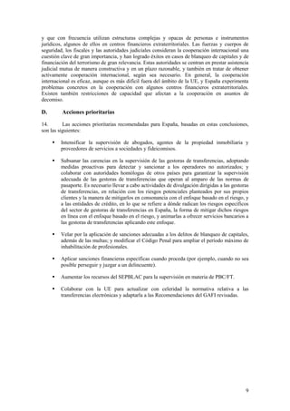 9
y que con frecuencia utilizan estructuras complejas y opacas de personas e instrumentos
jurídicos, algunos de ellos en centros financieros extraterritoriales. Las fuerzas y cuerpos de
seguridad, los fiscales y las autoridades judiciales consideran la cooperación internacional una
cuestión clave de gran importancia, y han logrado éxitos en casos de blanqueo de capitales y de
financiación del terrorismo de gran relevancia. Estas autoridades se centran en prestar asistencia
judicial mutua de manera constructiva y en un plazo razonable, y también en tratar de obtener
activamente cooperación internacional, según sea necesario. En general, la cooperación
internacional es eficaz, aunque es más difícil fuera del ámbito de la UE, y España experimenta
problemas concretos en la cooperación con algunos centros financieros extraterritoriales.
Existen también restricciones de capacidad que afectan a la cooperación en asuntos de
decomiso.
D. Acciones prioritarias
14. Las acciones prioritarias recomendadas para España, basadas en estas conclusiones,
son las siguientes:
 Intensificar la supervisión de abogados, agentes de la propiedad inmobiliaria y
proveedores de servicios a sociedades y fideicomisos.
 Subsanar las carencias en la supervisión de las gestoras de transferencias, adoptando
medidas proactivas para detectar y sancionar a los operadores no autorizados; y
colaborar con autoridades homólogas de otros países para garantizar la supervisión
adecuada de las gestoras de transferencias que operan al amparo de las normas de
pasaporte. Es necesario llevar a cabo actividades de divulgación dirigidas a las gestoras
de transferencias, en relación con los riesgos potenciales planteados por sus propios
clientes y la manera de mitigarlos en consonancia con el enfoque basado en el riesgo, y
a las entidades de crédito, en lo que se refiere a dónde radican los riesgos específicos
del sector de gestoras de transferencias en España, la forma de mitigar dichos riesgos
en línea con el enfoque basado en el riesgo, y animarlas a ofrecer servicios bancarios a
las gestoras de transferencias aplicando este enfoque.
 Velar por la aplicación de sanciones adecuadas a los delitos de blanqueo de capitales,
además de las multas; y modificar el Código Penal para ampliar el período máximo de
inhabilitación de profesionales.
 Aplicar sanciones financieras específicas cuando proceda (por ejemplo, cuando no sea
posible perseguir y juzgar a un delincuente).
 Aumentar los recursos del SEPBLAC para la supervisión en materia de PBC/FT.
 Colaborar con la UE para actualizar con celeridad la normativa relativa a las
transferencias electrónicas y adaptarla a las Recomendaciones del GAFI revisadas.
 