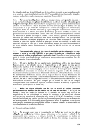 109
los allegados, dado que desde 2004 cada uno de los políticos ha tenido la oportunidad de acudir
a un notario y, a partir de dicha información, el OCP contendrá información sobre los allegados.
Además, los familiares pueden incorporarse a partir del Registro Civil.
5.56. Parece que las obligaciones relativas a los acuerdos de corresponsalía bancaria y
a las nuevas tecnologías se aplican sin dificultades, existiendo medidas adecuadas para
mitigar estos riesgos. Entre ellas se incluyen la exigencia de que las gestoras de transferencias
efectúen sus transferencias a través de cuentas bancarias tanto en el país de destino como en
cualquier otro en el que operen los corresponsales o cámaras de compensación intermediarias
extranjeros. Todas las entidades financieras y sujetos obligados no financieros entrevistados
tienen en cuenta, en la práctica, a los países de alto riesgo que indica el GAFI, así como a los
paraísos fiscales señalados en el Real Decreto 1080/1991, los cuales se integran en los sistemas
de definición de perfiles de riesgo de clientes. Varios bancos y gestoras de transferencias
indicaron que también han identificado otros países de riesgo elevado a los que aplicarán
medidas reforzadas. Las tarjetas prepago se han clasificado como tecnología de riesgo más
elevado, al igual que algunos sistemas de pago por Internet. Sin embargo, un banco que
entrevistó el equipo no sabía que él mismo emite tarjetas prepago. Por tanto, es cuestionable si
el sector bancario conoce suficientemente el riesgo de BC/FT derivado de las nuevas
tecnologías.
5.57. Con respecto a los países de alto riesgo, la legislación que los define entró en vigor
durante la visita in situ (RD 304/2014) y, por tanto, el equipo de evaluación no pudo
valorar en qué medida se aplica la nueva obligación legal. Sin embargo, en el sector privado
existe la opinión generalizada de que los clientes y las operaciones que se originan fuera de
España presentan riesgos más elevados.
5.58. El marco jurídico de las transferencias electrónicas adolece de importantes
lagunas, como se ha señalado, ya que el Reglamento de la UE vigente no exige que se
incluyan los detalles de los beneficiarios en las transferencias. El equipo de evaluación
entiende que algunos sistemas de pago y servicios financieros de mensajería (como SWIFT y
TARGET2) han actualizado sus sistemas de mensajería exigiendo a todas las entidades
financieras remitentes que introduzcan determinada información sobre el beneficiario en todas
las transferencias electrónicas, aunque solo se exige el IBAN (el Código Internacional de
Cuenta Bancaria) del beneficiario, y otra información (como su nombre) no es obligatoria. No
obstante, SWIFT no filtra ni comprueba la validez de la información sobre el beneficiario en las
transferencias electrónicas. Así pues, siempre que se inserte un texto en los campos
correspondientes (aun cuando sean espacios o símbolos carentes de sentido), se produce la
transferencia (que se procesa en tiempo real).
5.59. Todos los sujetos obligados con los que se reunió el equipo contrastan
periódicamente los nombres de sus clientes con las listas de sanciones. El SEPBLAC ha
llevado a cabo una inspección temática de 15 entidades de crédito para verificar su
cumplimiento de las obligaciones en materia de sanciones, y ha identificado algunas
deficiencias en el suministro de información sobre alertas al SEPBLAC. Los auditores externos
también han indicado que podrían introducirse algunas mejoras en lo que respecta al momento
de la comprobación de la información sobre clientes con la lista de sanciones, ya que (como
ocurre con las personas con responsabilidad pública) en algunas entidades la comprobación no
se realiza hasta que se ha admitido el cliente.
(c) Comunicación por indicio
5.60. En general, parece que la comunicación por indicio por parte de los sujetos
obligados es satisfactoria. Existen algunas diferencias en los niveles y calidad de la
comunicación entre sectores, y el número absoluto de comunicaciones por indicio es
relativamente reducido para un país del tamaño de España. Sin embargo, en general, las
 