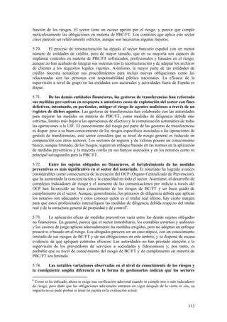113
función de los riesgos. El sector tiene un escaso apetito por el riesgo, y parece que cumple
meticulosamente las obligaciones en materia de PBC/FT. Los controles que aplica este sector
clave parecen ser relativamente estrictos, aunque son necesarias algunas mejoras.
5.70. El proceso de reestructuración ha dejado al sector bancario español con un menor
número de entidades de crédito, pero de mayor tamaño, que en su mayoría son capaces de
implantar controles en materia de PBC/FT sofisticados, profesionales y basados en el riesgo,
aunque no han acabado de integrar sus sistemas tras la reestructuración y de adaptar los archivos
de clientes a los requisitos legales vigentes. Asimismo, la mayor parte de las entidades de
crédito necesita actualizar sus procedimientos para incluir nuevas obligaciones como las
relacionadas con las personas con responsabilidad pública nacionales. La eficacia de la
supervisión a nivel de grupo en las entidades con sucursales y actividades fuera de España es
dispar.
5.71. De las demás entidades financieras, las gestoras de transferencias han reforzado
sus medidas preventivas en respuesta a anteriores casos de explotación del sector con fines
delictivos, intentando, en particular, mitigar el riesgo de agentes maliciosos a través de un
registro de dichos agentes. Las gestoras de transferencias han colaborado con las autoridades
para mejorar las medidas en materia de PBC/FT, como medidas de diligencia debida más
estrictas, límites más bajos a las operaciones de efectivo y la comunicación sistemática de todas
las operaciones a la UIF. El conocimiento del riesgo por parte de las gestoras de transferencias
es dispar: pese a su buen conocimiento de los riesgos específicos asociados a las operaciones de
gestión de transferencias, este sector considera que su nivel de riesgo general es reducido en
comparación con otros sectores. Los sectores de seguros y de valores poseen un conocimiento
básico, aunque limitado, de los riesgos, siguen un enfoque basado en las normas en la aplicación
de medidas preventivas y la mayoría confía en sus bancos asociados y en los notarios como su
principal salvaguardia para la PBC/FT.
5.72. Entre los sujetos obligados no financieros, el fortalecimiento de las medidas
preventivas es más significativo en el sector del notariado. El notariado ha logrado avances
considerables como consecuencia de la creación del OCP (Órgano Centralizado de Prevención),
que ha aumentado la concienciación y la capacidad en todo el sector. Asimismo, el desarrollo de
complejos indicadores de riesgo y el aumento de las comunicaciones por indicio a través del
OCP han favorecido un buen conocimiento de los riesgos de BC/FT y un buen grado de
cumplimiento en el sector. Aunque, generalmente, los procesos de diligencia debida que aplican
los notarios son adecuados y estos conocen quién es el titular real último, hay cierto margen
para que estos profesionales intensifiquen las medidas de diligencia debida respecto del titular
real y de la estructura general de propiedad y de control6
.
5.73. La aplicación eficaz de medidas preventivas varía entre los demás sujetos obligados
no financieros. En general, parece que el sector inmobiliario, los contables externos y auditores
y los casinos de juego aplican adecuadamente las medidas exigidas, pero no adoptan un enfoque
proactivo o basado en el riesgo. Los abogados parecen ser un caso atípico, con un conocimiento
limitado de sus riesgos de BC/FT y de sus obligaciones en este ámbito, y se dispone de escasa
evidencia de que apliquen controles eficaces. Las autoridades no han prestado atención a la
supervisión de los proveedores de servicios a sociedades y fideicomisos y, por tanto, es
probable que su nivel de conocimiento del riesgo de BC/FT y de cumplimiento en materia de
PBC/FT sea limitado.
5.74. Las notables variaciones observadas en el nivel de conocimiento de los riesgos y
la consiguiente amplia diferencia en la forma de gestionarlos indican que los sectores
6
Como se ha indicado, ahora se exige una verificación adicional cuando se cumple uno o más indicadores
de riesgo, pero dado que las obligaciones adicionales entraron en vigor después de la visita in situ, su
impacto no se pudo probar ni tener en cuenta en la evaluación actual.
 