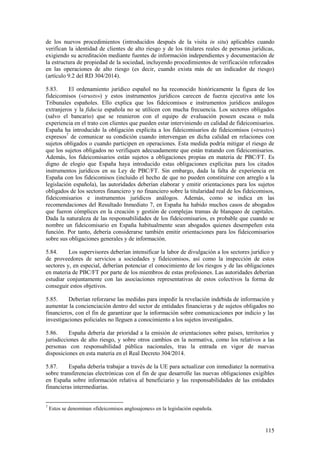115
de los nuevos procedimientos (introducidos después de la visita in situ) aplicables cuando
verifican la identidad de clientes de alto riesgo y de los titulares reales de personas jurídicas,
exigiendo su acreditación mediante fuentes de información independientes y documentación de
la estructura de propiedad de la sociedad, incluyendo procedimientos de verificación reforzados
en las operaciones de alto riesgo (es decir, cuando exista más de un indicador de riesgo)
(artículo 9.2 del RD 304/2014).
5.83. El ordenamiento jurídico español no ha reconocido históricamente la figura de los
fideicomisos («trusts») y estos instrumentos jurídicos carecen de fuerza ejecutiva ante los
Tribunales españoles. Ello explica que los fideicomisos e instrumentos jurídicos análogos
extranjeros y la fiducia española no se utilicen con mucha frecuencia. Los sectores obligados
(salvo el bancario) que se reunieron con el equipo de evaluación poseen escasa o nula
experiencia en el trato con clientes que pueden estar interviniendo en calidad de fideicomisarios.
España ha introducido la obligación explícita a los fideicomisarios de fideicomisos («trusts»)
expresos7
de comunicar su condición cuando intervengan en dicha calidad en relaciones con
sujetos obligados o cuando participen en operaciones. Esta medida podría mitigar el riesgo de
que los sujetos obligados no verifiquen adecuadamente que están tratando con fideicomisarios.
Además, los fideicomisarios están sujetos a obligaciones propias en materia de PBC/FT. Es
digno de elogio que España haya introducido estas obligaciones explícitas para los citados
instrumentos jurídicos en su Ley de PBC/FT. Sin embargo, dada la falta de experiencia en
España con los fideicomisos (incluido el hecho de que no pueden constituirse con arreglo a la
legislación española), las autoridades deberían elaborar y emitir orientaciones para los sujetos
obligados de los sectores financiero y no financiero sobre la titularidad real de los fideicomisos,
fideicomisarios e instrumentos jurídicos análogos. Además, como se indica en las
recomendaciones del Resultado Inmediato 7, en España ha habido muchos casos de abogados
que fueron cómplices en la creación y gestión de complejas tramas de blanqueo de capitales.
Dada la naturaleza de las responsabilidades de los fideicomisarios, es probable que cuando se
nombre un fideicomisario en España habitualmente sean abogados quienes desempeñen esta
función. Por tanto, debería considerarse también emitir orientaciones para los fideicomisarios
sobre sus obligaciones generales y de información.
5.84. Los supervisores deberían intensificar la labor de divulgación a los sectores jurídico y
de proveedores de servicios a sociedades y fideicomisos, así como la inspección de estos
sectores y, en especial, deberían potenciar el conocimiento de los riesgos y de las obligaciones
en materia de PBC/FT por parte de los miembros de estas profesiones. Las autoridades deberían
estudiar conjuntamente con las asociaciones representativas de estos colectivos la forma de
conseguir estos objetivos.
5.85. Deberían reforzarse las medidas para impedir la revelación indebida de información y
aumentar la concienciación dentro del sector de entidades financieras y de sujetos obligados no
financieros, con el fin de garantizar que la información sobre comunicaciones por indicio y las
investigaciones policiales no lleguen a conocimiento a los sujetos investigados.
5.86. España debería dar prioridad a la emisión de orientaciones sobre países, territorios y
jurisdicciones de alto riesgo, y sobre otros cambios en la normativa, como los relativos a las
personas con responsabilidad pública nacionales, tras la entrada en vigor de nuevas
disposiciones en esta materia en el Real Decreto 304/2014.
5.87. España debería trabajar a través de la UE para actualizar con inmediatez la normativa
sobre transferencias electrónicas con el fin de que desarrolle las nuevas obligaciones exigibles
en España sobre información relativa al beneficiario y las responsabilidades de las entidades
financieras intermediarias.
7
Estos se denominan «fideicomisos anglosajones» en la legislación española.
 